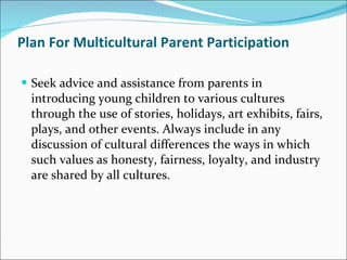 Plan For Multicultural Parent Participation Seek advice and assistance from parents in introducing young children to various cultures through the use of stories, holidays, art exhibits, fairs, plays, and other events. Always include in any discussion of cultural differences the ways in which such values as honesty, fairness, loyalty, and industry are shared by all cultures.  