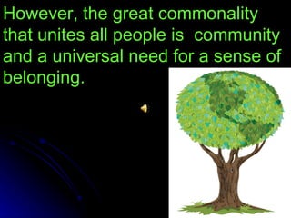 However, the great commonality that unites all people is  community and a universal need for a sense of belonging. 
