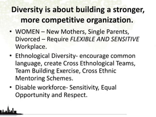 Diversity is about building a stronger, 
more competitive organization. 
• WOMEN – New Mothers, Single Parents, 
Divorced – Require FLEXIBLE AND SENSITIVE 
Workplace. 
• Ethnological Diversity- encourage common 
language, create Cross Ethnological Teams, 
Team Building Exercise, Cross Ethnic 
Mentoring Schemes. 
• Disable workforce- Sensitivity, Equal 
Opportunity and Respect. 
 