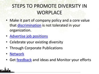 STEPS TO PROMOTE DIVERSITY IN 
WORPLACE 
• Make it part of company policy and a core value 
that discrimination is not tolerated in your 
organization. 
• Advertise job positions 
• Celebrate your existing diversity 
• Through Corporate Publications 
• Network 
• Get feedback and ideas and Monitor your efforts 
 