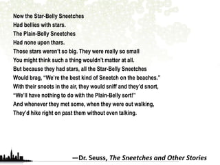 Now the Star-Belly Sneetches 
Had bellies with stars. 
The Plain-Belly Sneetches 
Had none upon thars. 
Those stars weren’t so big. They were really so small 
You might think such a thing wouldn’t matter at all. 
But because they had stars, all the Star-Belly Sneetches 
Would brag, “We’re the best kind of Sneetch on the beaches.” 
With their snoots in the air, they would sniff and they’d snort, 
“We’ll have nothing to do with the Plain-Belly sort!” 
And whenever they met some, when they were out walking, 
They’d hike right on past them without even talking. 
—Dr. Seuss, The Sneetches and Other Stories 
 