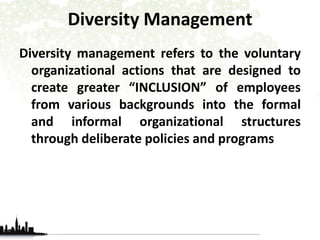 Diversity Management 
Diversity management refers to the voluntary 
organizational actions that are designed to 
create greater “INCLUSION” of employees 
from various backgrounds into the formal 
and informal organizational structures 
through deliberate policies and programs 
 