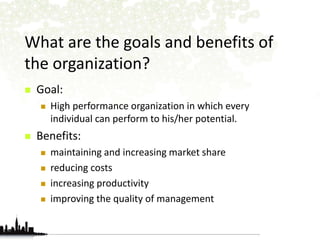 What are the goals and benefits of 
the organization? 
 Goal: 
 High performance organization in which every 
individual can perform to his/her potential. 
 Benefits: 
 maintaining and increasing market share 
 reducing costs 
 increasing productivity 
 improving the quality of management 
 