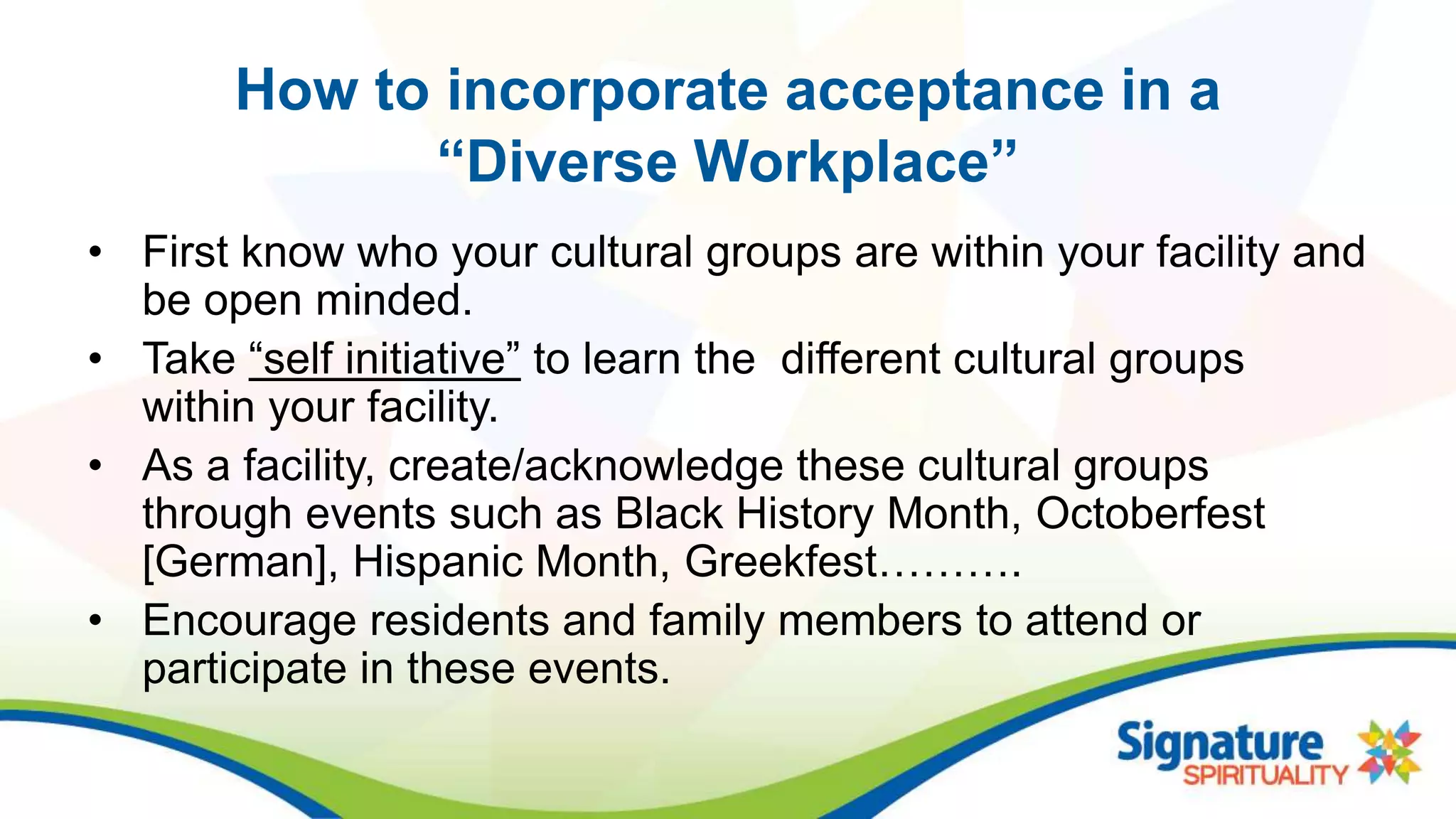 How to incorporate acceptance in a
“Diverse Workplace”
• First know who your cultural groups are within your facility and
be open minded.
• Take “self initiative” to learn the different cultural groups
within your facility.
• As a facility, create/acknowledge these cultural groups
through events such as Black History Month, Octoberfest
[German], Hispanic Month, Greekfest……….
• Encourage residents and family members to attend or
participate in these events.
 