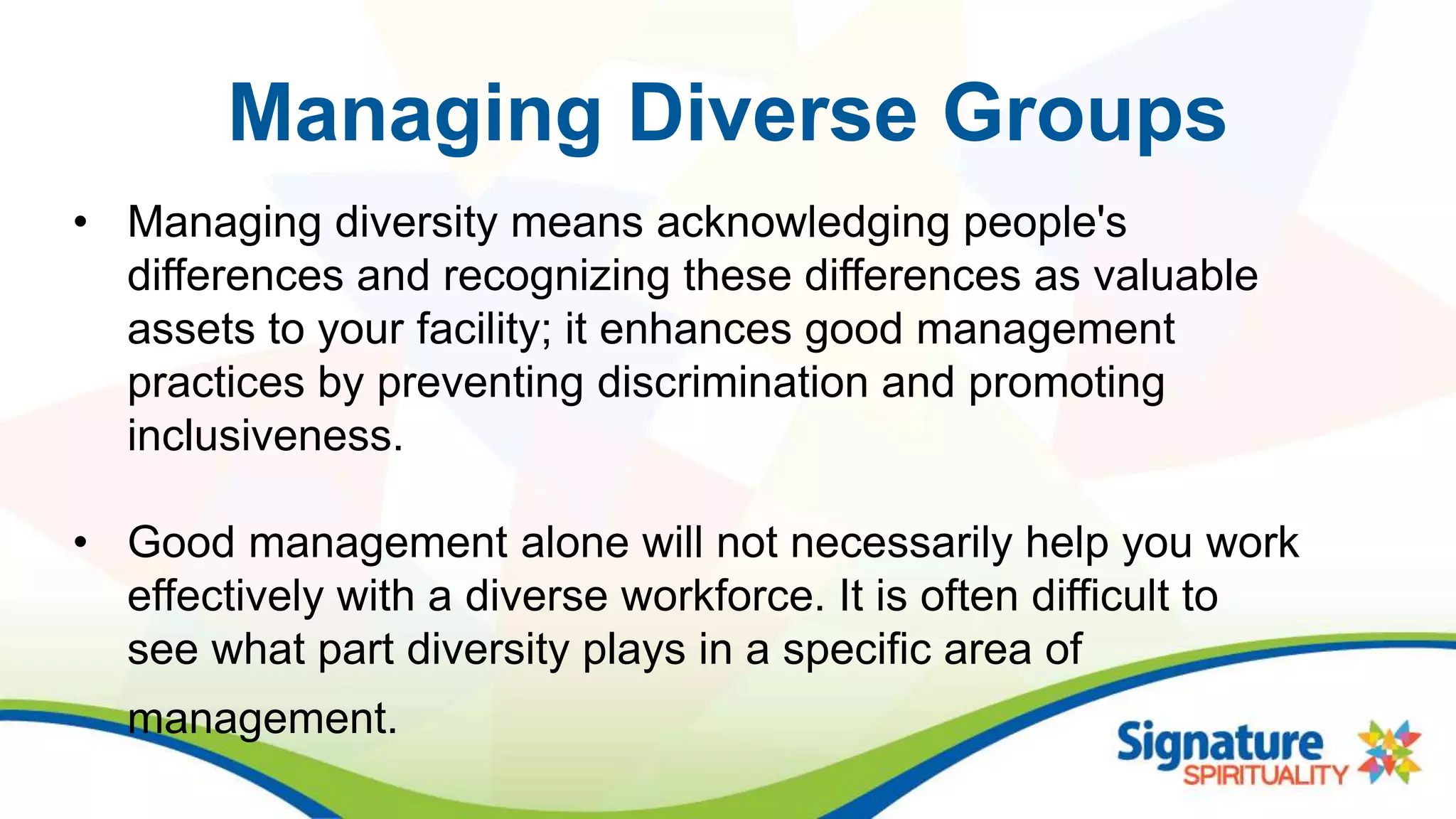 Managing Diverse Groups
• Managing diversity means acknowledging people's
differences and recognizing these differences as valuable
assets to your facility; it enhances good management
practices by preventing discrimination and promoting
inclusiveness.
• Good management alone will not necessarily help you work
effectively with a diverse workforce. It is often difficult to
see what part diversity plays in a specific area of
management.
 