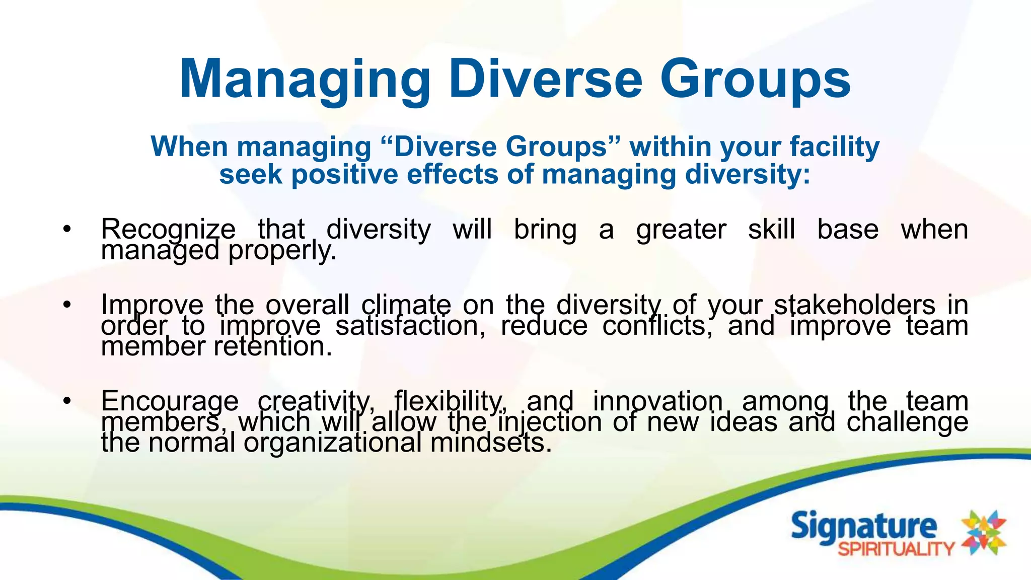 Managing Diverse Groups
When managing “Diverse Groups” within your facility
seek positive effects of managing diversity:
• Recognize that diversity will bring a greater skill base when
managed properly.
• Improve the overall climate on the diversity of your stakeholders in
order to improve satisfaction, reduce conflicts, and improve team
member retention.
• Encourage creativity, flexibility, and innovation among the team
members, which will allow the injection of new ideas and challenge
the normal organizational mindsets.
 