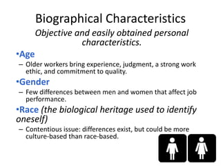 Objective and easily obtained personal
characteristics.
•Age
– Older workers bring experience, judgment, a strong work
ethic, and commitment to quality.
•Gender
– Few differences between men and women that affect job
performance.
•Race (the biological heritage used to identify
oneself)
– Contentious issue: differences exist, but could be more
culture-based than race-based.
2-6
Biographical Characteristics
 