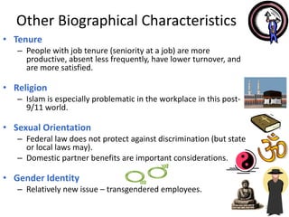 • Tenure
– People with job tenure (seniority at a job) are more
productive, absent less frequently, have lower turnover, and
are more satisfied.
• Religion
– Islam is especially problematic in the workplace in this post-
9/11 world.
• Sexual Orientation
– Federal law does not protect against discrimination (but state
or local laws may).
– Domestic partner benefits are important considerations.
• Gender Identity
– Relatively new issue – transgendered employees.
2-7
Other Biographical Characteristics
 
