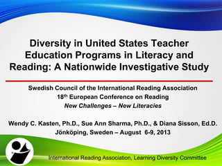 Swedish Council of the International Reading Association
18th European Conference on Reading
New Challenges – New Literacies
Wendy C. Kasten, Ph.D., Sue Ann Sharma, Ph.D., & Diana Sisson, Ed.D.
Jönköping, Sweden – August 6-9, 2013
Diversity in United States Teacher
Education Programs in Literacy and
Reading: A Nationwide Investigative Study
International Reading Association, Learning Diversity Committee
 