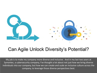 Can Agile Unlock Diversity’s Potential?
My job is to make my company more diverse and inclusive. And in my last two years at
Symantec, a cybersecurity company, I’ve thought a lot about not just how we bring diverse
individuals into our company, but how we can create and scale an inclusive culture across the
company, to leverage those diverse perspectives best.
 