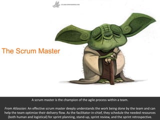 The Scrum Master
A scrum master is the champion of the agile process within a team.
From Atlassian: An effective scrum mas...