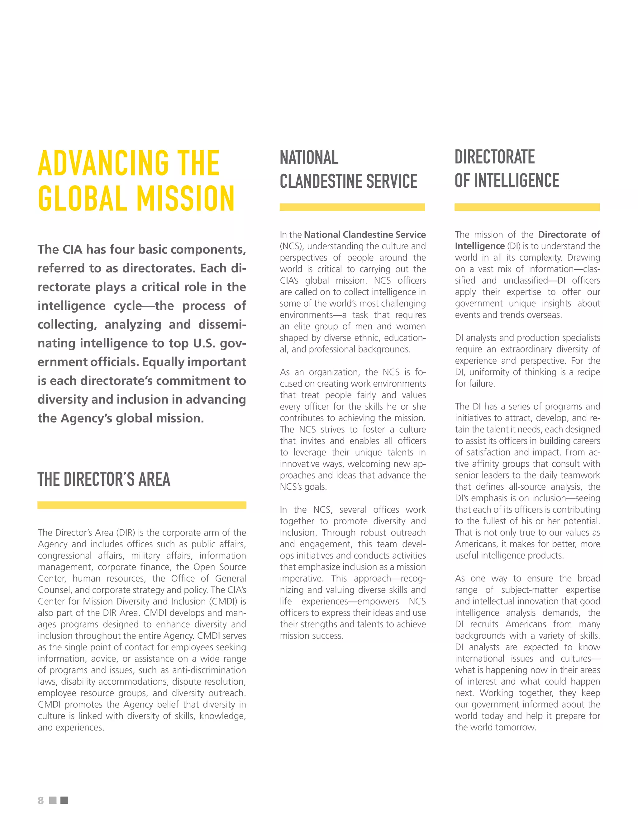 ■ ■
ADVANCING THE
GLOBAL MISSION
The CIA has four basic components,
referred to as directorates. Each di-
rectorate plays a critical role in the
intelligence cycle—the process of
collecting, analyzing and dissemi-
nating intelligence to top U.S. gov-
ernment offcials. Equally important
is each directorate’s commitment to
diversity and inclusion in advancing
the Agency’s global mission.
THE DIRECTOR’S AREA
The Director’s Area (DIR) is the corporate arm of the
Agency and includes offces such as public affairs,
congressional affairs, military affairs, information
management, corporate fnance, the Open Source
Center, human resources, the Offce of General
Counsel, and corporate strategy and policy. The CIA’s
Center for Mission Diversity and Inclusion (CMDI) is
also part of the DIR Area. CMDI develops and man-
ages programs designed to enhance diversity and
inclusion throughout the entire Agency. CMDI serves
as the single point of contact for employees seeking
information, advice, or assistance on a wide range
of programs and issues, such as anti-discrimination
laws, disability accommodations, dispute resolution,
employee resource groups, and diversity outreach.
CMDI promotes the Agency belief that diversity in
culture is linked with diversity of skills, knowledge,
and experiences.
NATIONAL
CLANDESTINE SERVICE
In the National Clandestine Service
(NCS), understanding the culture and
perspectives of people around the
world is critical to carrying out the
CIA’s global mission. NCS offcers
are called on to collect intelligence in
some of the world’s most challenging
environments—a task that requires
an elite group of men and women
shaped by diverse ethnic, education-
al, and professional backgrounds.
As an organization, the NCS is fo-
cused on creating work environments
that treat people fairly and values
every offcer for the skills he or she
contributes to achieving the mission.
The NCS strives to foster a culture
that invites and enables all offcers
to leverage their unique talents in
innovative ways, welcoming new ap-
proaches and ideas that advance the
NCS’s goals.
In the NCS, several offces work
together to promote diversity and
inclusion. Through robust outreach
and engagement, this team devel-
ops initiatives and conducts activities
that emphasize inclusion as a mission
imperative. This approach—recog-
nizing and valuing diverse skills and
life experiences—empowers NCS
offcers to express their ideas and use
their strengths and talents to achieve
mission success.
DIRECTORATE
OF INTELLIGENCE
The mission of the Directorate of
Intelligence (DI) is to understand the
world in all its complexity. Drawing
on a vast mix of information—clas-
sifed and unclassifed—DI offcers
apply their expertise to offer our
government unique insights about
events and trends overseas.
DI analysts and production specialists
require an extraordinary diversity of
experience and perspective. For the
DI, uniformity of thinking is a recipe
for failure.
The DI has a series of programs and
initiatives to attract, develop, and re-
tain the talent it needs, each designed
to assist its offcers in building careers
of satisfaction and impact. From ac-
tive affnity groups that consult with
senior leaders to the daily teamwork
that defnes all-source analysis, the
DI’s emphasis is on inclusion—seeing
that each of its offcers is contributing
to the fullest of his or her potential.
That is not only true to our values as
Americans, it makes for better, more
useful intelligence products.
As one way to ensure the broad
range of subject-matter expertise
and intellectual innovation that good
intelligence analysis demands, the
DI recruits Americans from many
backgrounds with a variety of skills.
DI analysts are expected to know
international issues and cultures—
what is happening now in their areas
of interest and what could happen
next. Working together, they keep
our government informed about the
world today and help it prepare for
the world tomorrow.
8
 