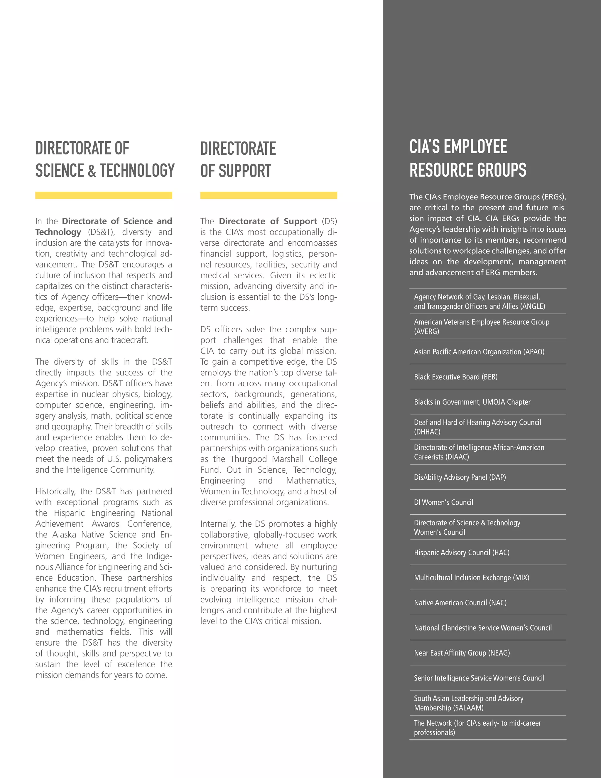 DIRECTORATE OF
SCIENCE & TECHNOLOGY
In the Directorate of Science and
Technology (DS&T), diversity and
inclusion are the catalysts for innova-
tion, creativity and technological ad-
vancement. The DS&T encourages a
culture of inclusion that respects and
capitalizes on the distinct characteris-
tics of Agency offcers—their knowl-
edge, expertise, background and life
experiences—to help solve national
intelligence problems with bold tech-
nical operations and tradecraft.
The diversity of skills in the DS&T
directly impacts the success of the
Agency’s mission. DS&T offcers have
expertise in nuclear physics, biology,
computer science, engineering, im-
agery analysis, math, political science
and geography. Their breadth of skills
and experience enables them to de-
velop creative, proven solutions that
meet the needs of U.S. policymakers
and the Intelligence Community.
Historically, the DS&T has partnered
with exceptional programs such as
the Hispanic Engineering National
Achievement Awards Conference,
the Alaska Native Science and En-
gineering Program, the Society of
Women Engineers, and the Indige-
nous Alliance for Engineering and Sci-
ence Education. These partnerships
enhance the CIA’s recruitment efforts
by informing these populations of
the Agency’s career opportunities in
the science, technology, engineering
and mathematics felds. This will
ensure the DS&T has the diversity
of thought, skills and perspective to
sustain the level of excellence the
mission demands for years to come.
DIRECTORATE
OF SUPPORT
The Directorate of Support (DS)
is the CIA’s most occupationally di-
verse directorate and encompasses
fnancial support, logistics, person-
nel resources, facilities, security and
medical services. Given its eclectic
mission, advancing diversity and in-
clusion is essential to the DS’s long-
term success.
DS offcers solve the complex sup-
port challenges that enable the
CIA to carry out its global mission.
To gain a competitive edge, the DS
employs the nation’s top diverse tal-
ent from across many occupational
sectors, backgrounds, generations,
beliefs and abilities, and the direc-
torate is continually expanding its
outreach to connect with diverse
communities. The DS has fostered
partnerships with organizations such
as the Thurgood Marshall College
Fund. Out in Science, Technology,
Engineering and Mathematics,
Women in Technology, and a host of
diverse professional organizations.
Internally, the DS promotes a highly
collaborative, globally-focused work
environment where all employee
perspectives, ideas and solutions are
valued and considered. By nurturing
individuality and respect, the DS
is preparing its workforce to meet
evolving intelligence mission chal-
lenges and contribute at the highest
level to the CIA’s critical mission.
CIA’S EMPLOYEE
RESOURCE GROUPS
The CIAs Employee Resource Groups (ERGs),
are critical to the present and future mis
sion impact of CIA. CIA ERGs provide the
Agency’s leadership with insights into issues
of importance to its members, recommend
solutions to workplace challenges, and offer
ideas on the development, management
and advancement of ERG members.
Agency Network of Gay, Lesbian, Bisexual,
and Transgender Offcers and Allies (ANGLE)
American Veterans Employee Resource Group
(AVERG)
Asian Pacifc American Organization (APAO)
Black Executive Board (BEB)
Blacks in Government, UMOJA Chapter
Deaf and Hard of Hearing Advisory Council
(DHHAC)
Directorate of Intelligence African-American
Careerists (DIAAC)
DisAbility Advisory Panel (DAP)
DI Women’s Council
Directorate of Science & Technology
Women’s Council
Hispanic Advisory Council (HAC)
Multicultural Inclusion Exchange (MIX)
Native American Council (NAC)
National Clandestine Service Women’s Council
Near East Affnity Group (NEAG)
Senior Intelligence Service Women’s Council
South Asian Leadership and Advisory
Membership (SALAAM)
The Network (for CIAs early- to mid-career
professionals)
9
 