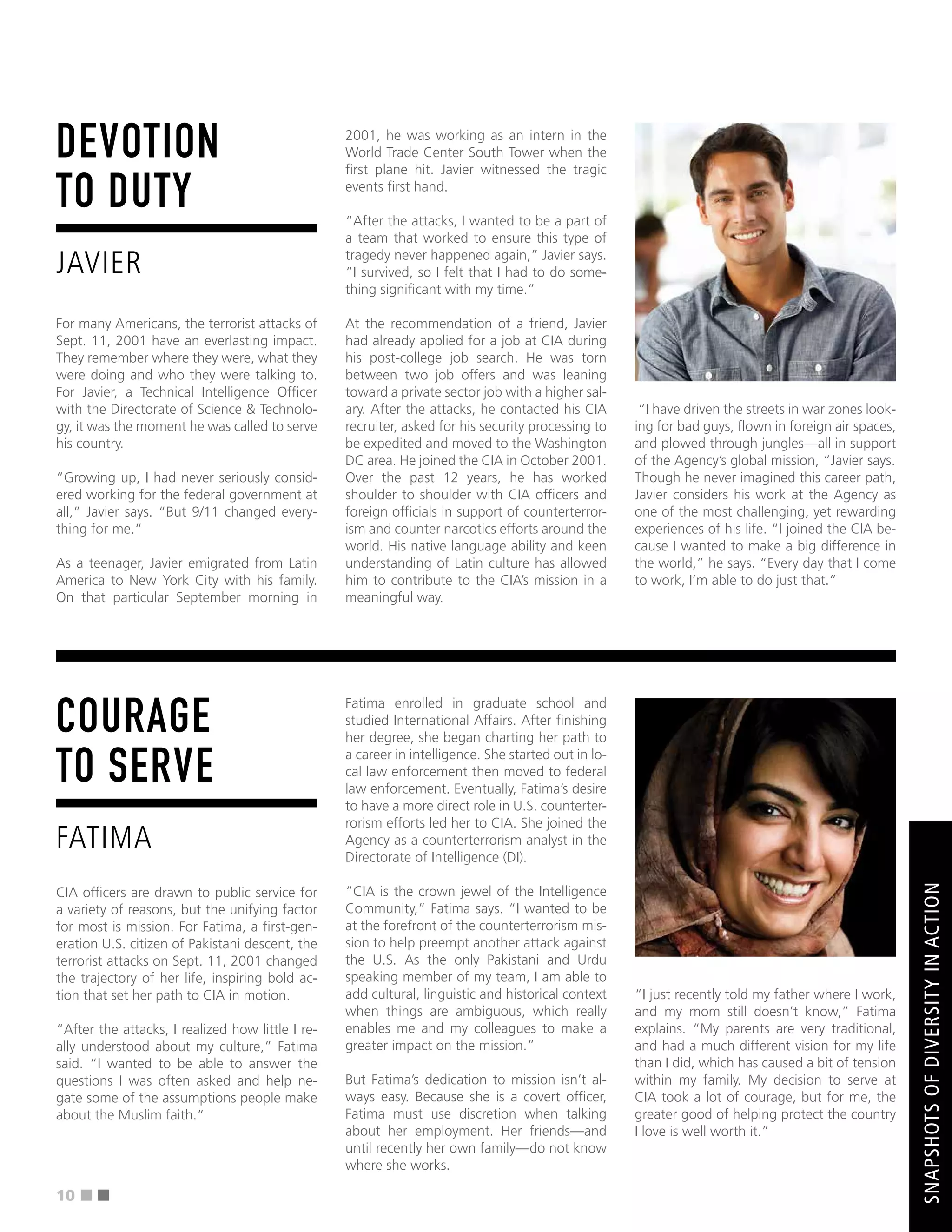 ■ ■
DEVOTION
TO DUTY
JAVIER
For many Americans, the terrorist attacks of
Sept. 11, 2001 have an everlasting impact.
They remember where they were, what they
were doing and who they were talking to.
For Javier, a Technical Intelligence Offcer
with the Directorate of Science & Technolo-
gy, it was the moment he was called to serve
his country.
“Growing up, I had never seriously consid-
ered working for the federal government at
all,” Javier says. “But 9/11 changed every-
thing for me.“
As a teenager, Javier emigrated from Latin
America to New York City with his family.
On that particular September morning in
2001, he was working as an intern in the
World Trade Center South Tower when the
frst plane hit. Javier witnessed the tragic
events frst hand.
“After the attacks, I wanted to be a part of
a team that worked to ensure this type of
tragedy never happened again,” Javier says.
“I survived, so I felt that I had to do some-
thing signifcant with my time.”
At the recommendation of a friend, Javier
had already applied for a job at CIA during
his post-college job search. He was torn
between two job offers and was leaning
toward a private sector job with a higher sal-
ary. After the attacks, he contacted his CIA
recruiter, asked for his security processing to
be expedited and moved to the Washington
DC area. He joined the CIA in October 2001.
Over the past 12 years, he has worked
shoulder to shoulder with CIA offcers and
foreign offcials in support of counterterror-
ism and counter narcotics efforts around the
world. His native language ability and keen
understanding of Latin culture has allowed
him to contribute to the CIA’s mission in a
meaningful way.
“I have driven the streets in war zones look-
ing for bad guys, fown in foreign air spaces,
and plowed through jungles—all in support
of the Agency’s global mission, “Javier says.
Though he never imagined this career path,
Javier considers his work at the Agency as
one of the most challenging, yet rewarding
experiences of his life. “I joined the CIA be-
cause I wanted to make a big difference in
the world,” he says. “Every day that I come
to work, I’m able to do just that.”
COURAGE
TO SERVE
FATIMA
CIA offcers are drawn to public service for
a variety of reasons, but the unifying factor
for most is mission. For Fatima, a frst-gen-
eration U.S. citizen of Pakistani descent, the
terrorist attacks on Sept. 11, 2001 changed
the trajectory of her life, inspiring bold ac-
tion that set her path to CIA in motion.
“After the attacks, I realized how little I re-
ally understood about my culture,” Fatima
said. “I wanted to be able to answer the
questions I was often asked and help ne-
gate some of the assumptions people make
about the Muslim faith.”
Fatima enrolled in graduate school and
studied International Affairs. After fnishing
her degree, she began charting her path to
a career in intelligence. She started out in lo-
cal law enforcement then moved to federal
law enforcement. Eventually, Fatima’s desire
to have a more direct role in U.S. counterter-
rorism efforts led her to CIA. She joined the
Agency as a counterterrorism analyst in the
Directorate of Intelligence (DI).
“CIA is the crown jewel of the Intelligence
Community,” Fatima says. “I wanted to be
at the forefront of the counterterrorism mis-
sion to help preempt another attack against
the U.S. As the only Pakistani and Urdu
speaking member of my team, I am able to
add cultural, linguistic and historical context
when things are ambiguous, which really
enables me and my colleagues to make a
greater impact on the mission.”
But Fatima’s dedication to mission isn’t al-
ways easy. Because she is a covert offcer,
Fatima must use discretion when talking
about her employment. Her friends—and
until recently her own family—do not know
where she works.
“I just recently told my father where I work,
and my mom still doesn’t know,” Fatima
explains. “My parents are very traditional,
and had a much different vision for my life
than I did, which has caused a bit of tension
within my family. My decision to serve at
CIA took a lot of courage, but for me, the
greater good of helping protect the country
I love is well worth it.”
SNAPSHOTS
OF
DIVERSITY
IN
ACTION
10
 