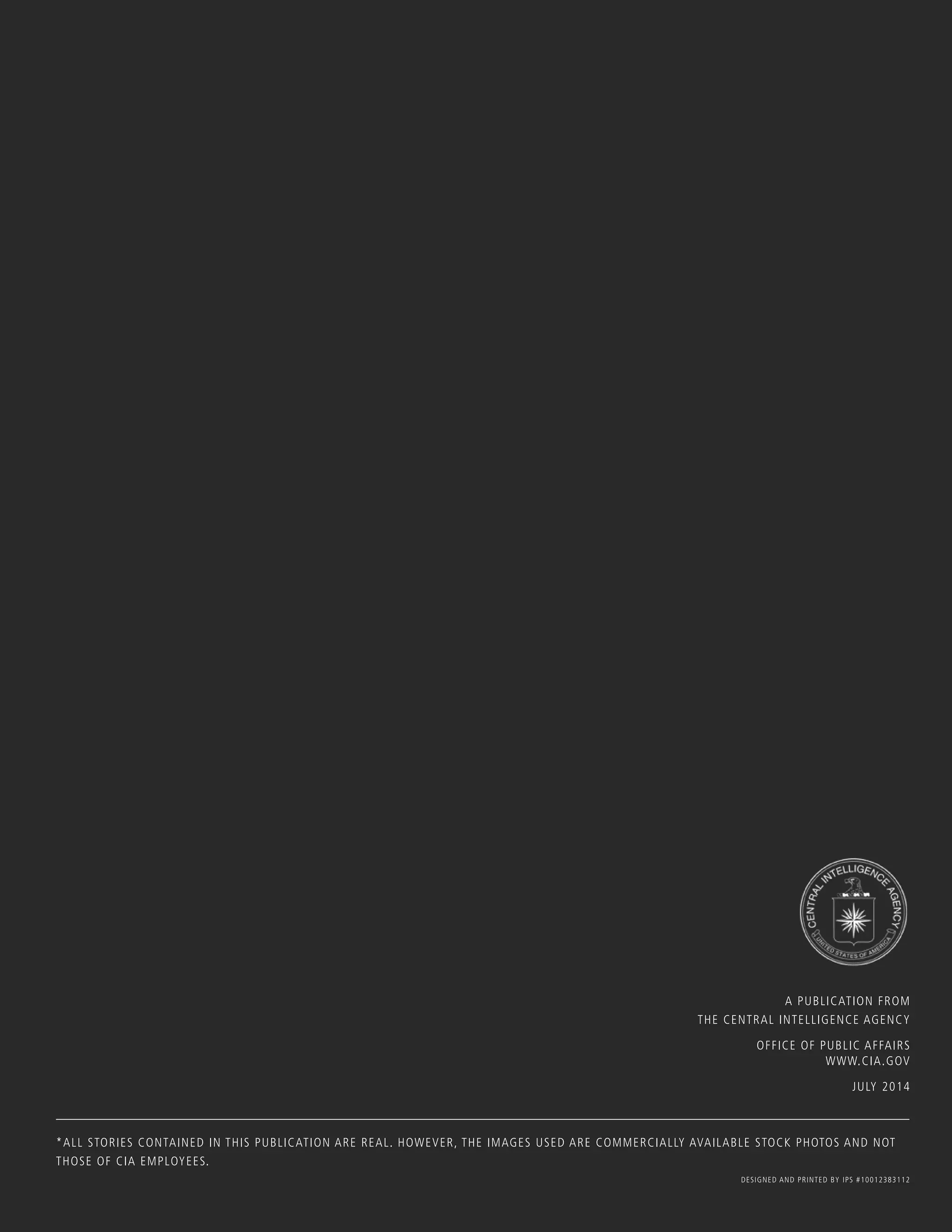 A PUBLICATION FROM
THE CENTRAL INTELLIGENCE AGENCY
OFFICE OF PUBLIC AFFAIRS
WWW.CIA.GOV
JULY 2014
*ALL STORIES CONTAINED IN THIS PUBLICATION ARE REAL. HOWEVER, THE IMAGES USED ARE COMMERCIALLY AVAILABLE STOCK PHOTOS AND NOT
THOSE OF CIA EMPLOYEES.
DESIGNED AND PRINTED BY IPS #10012383112
 