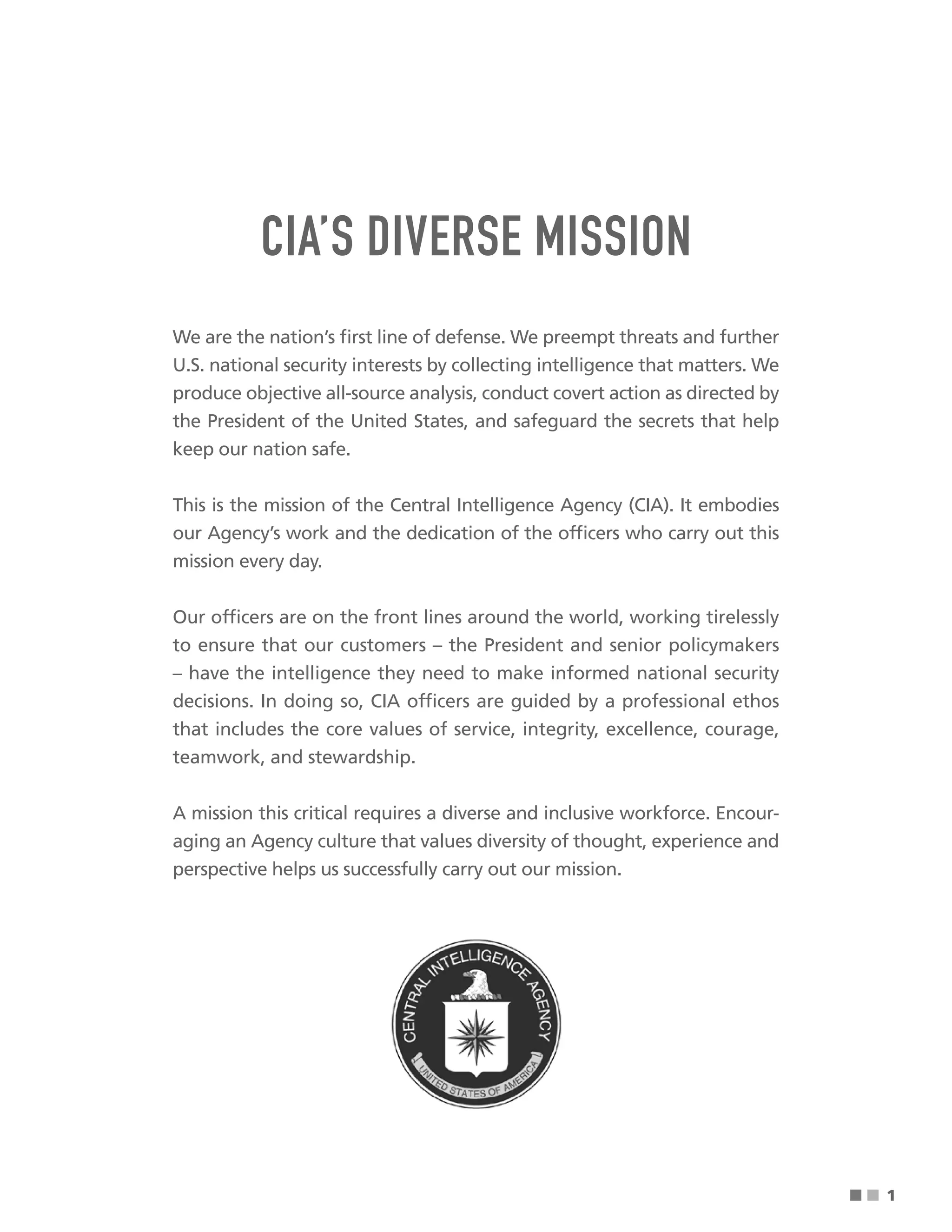■ ■
CIA’S DIVERSE MISSION
We are the nation’s frst line of defense. We preempt threats and further
U.S. national security interests by collecting intelligence that matters. We
produce objective all-source analysis, conduct covert action as directed by
the President of the United States, and safeguard the secrets that help
keep our nation safe.
This is the mission of the Central Intelligence Agency (CIA). It embodies
our Agency’s work and the dedication of the offcers who carry out this
mission every day.
Our offcers are on the front lines around the world, working tirelessly
to ensure that our customers – the President and senior policymakers
– have the intelligence they need to make informed national security
decisions. In doing so, CIA offcers are guided by a professional ethos
that includes the core values of service, integrity, excellence, courage,
teamwork, and stewardship.
A mission this critical requires a diverse and inclusive workforce. Encour-
aging an Agency culture that values diversity of thought, experience and
perspective helps us successfully carry out our mission.
1
 