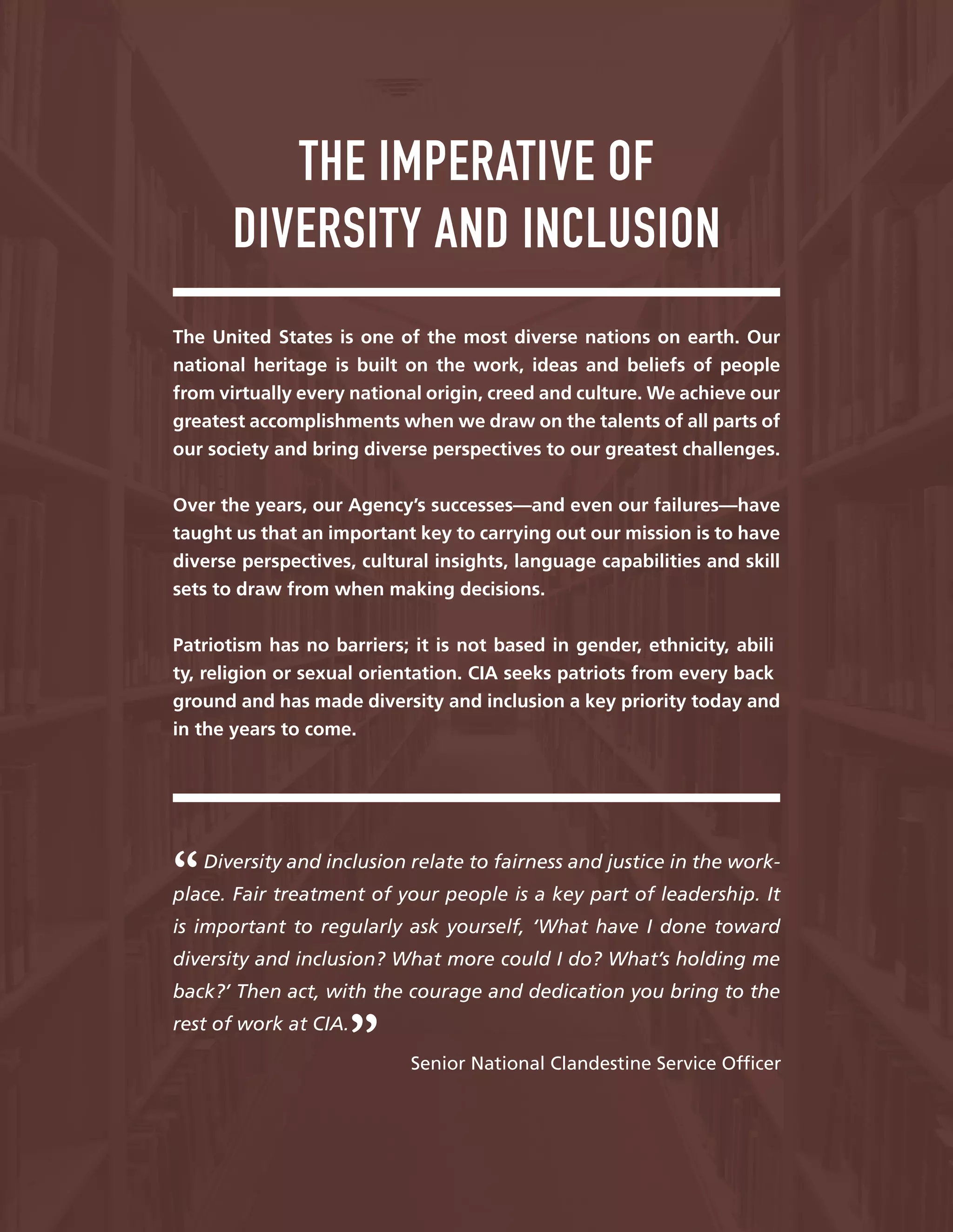 —
THE IMPERATIVE OF
DIVERSITY AND INCLUSION
The United States is one of the most diverse nations on earth. Our
national heritage is built on the work, ideas and beliefs of people
from virtually every national origin, creed and culture. We achieve our
greatest accomplishments when we draw on the talents of all parts of
our society and bring diverse perspectives to our greatest challenges.
Over the years, our Agency’s successes—and even our failures—have
taught us that an important key to carrying out our mission is to have
diverse perspectives, cultural insights, language capabilities and skill
sets to draw from when making decisions.
Patriotism has no barriers; it is not based in gender, ethnicity, abili
ty, religion or sexual orientation. CIA seeks patriots from every back
ground and has made diversity and inclusion a key priority today and
in the years to come.
Diversity and inclusion relate to fairness and justice in the work-
place. Fair treatment of your people is a key part of leadership. It
is important to regularly ask yourself, ‘What have I done toward
diversity and inclusion? What more could I do? What’s holding me
back?’ Then act, with the courage and dedication you bring to the
rest of work at CIA.
Senior National Clandestine Service Offcer
 