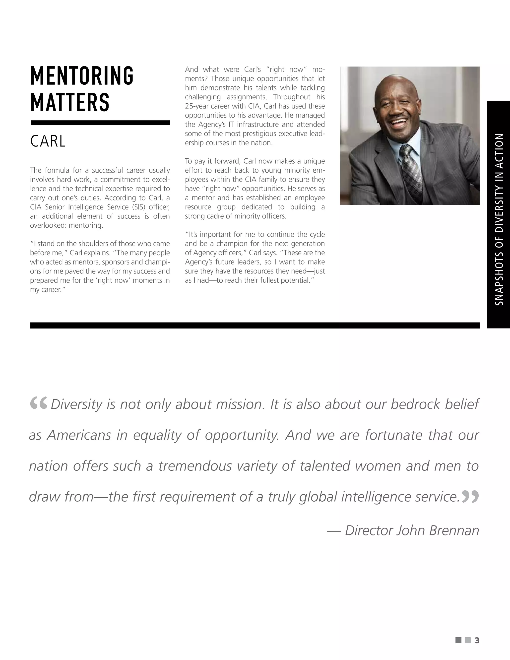''
''
■ ■
MENTORING
MATTERS
CARL
The formula for a successful career usually
involves hard work, a commitment to excel-
lence and the technical expertise required to
carry out one’s duties. According to Carl, a
CIA Senior Intelligence Service (SIS) offcer,
an additional element of success is often
overlooked: mentoring.
“I stand on the shoulders of those who came
before me,” Carl explains. “The many people
who acted as mentors, sponsors and champi-
ons for me paved the way for my success and
prepared me for the ’right now’ moments in
my career.“
And what were Carl’s “right now” mo-
ments? Those unique opportunities that let
him demonstrate his talents while tackling
challenging assignments. Throughout his
25-year career with CIA, Carl has used these
opportunities to his advantage. He managed
the Agency’s IT infrastructure and attended
some of the most prestigious executive lead-
ership courses in the nation.
To pay it forward, Carl now makes a unique
effort to reach back to young minority em-
ployees within the CIA family to ensure they
have ”right now” opportunities. He serves as
a mentor and has established an employee
resource group dedicated to building a
strong cadre of minority offcers.
“It’s important for me to continue the cycle
and be a champion for the next generation
of Agency offcers,” Carl says. “These are the
Agency’s future leaders, so I want to make
sure they have the resources they need—just
as I had—to reach their fullest potential.”
SNAPSHOTS
OF
DIVERSITY
IN
ACTION
Diversity is not only about mission. It is also about our bedrock belief
as Americans in equality of opportunity. And we are fortunate that our
nation offers such a tremendous variety of talented women and men to
draw from—the frst requirement of a truly global intelligence service.
— Director John Brennan
3
 