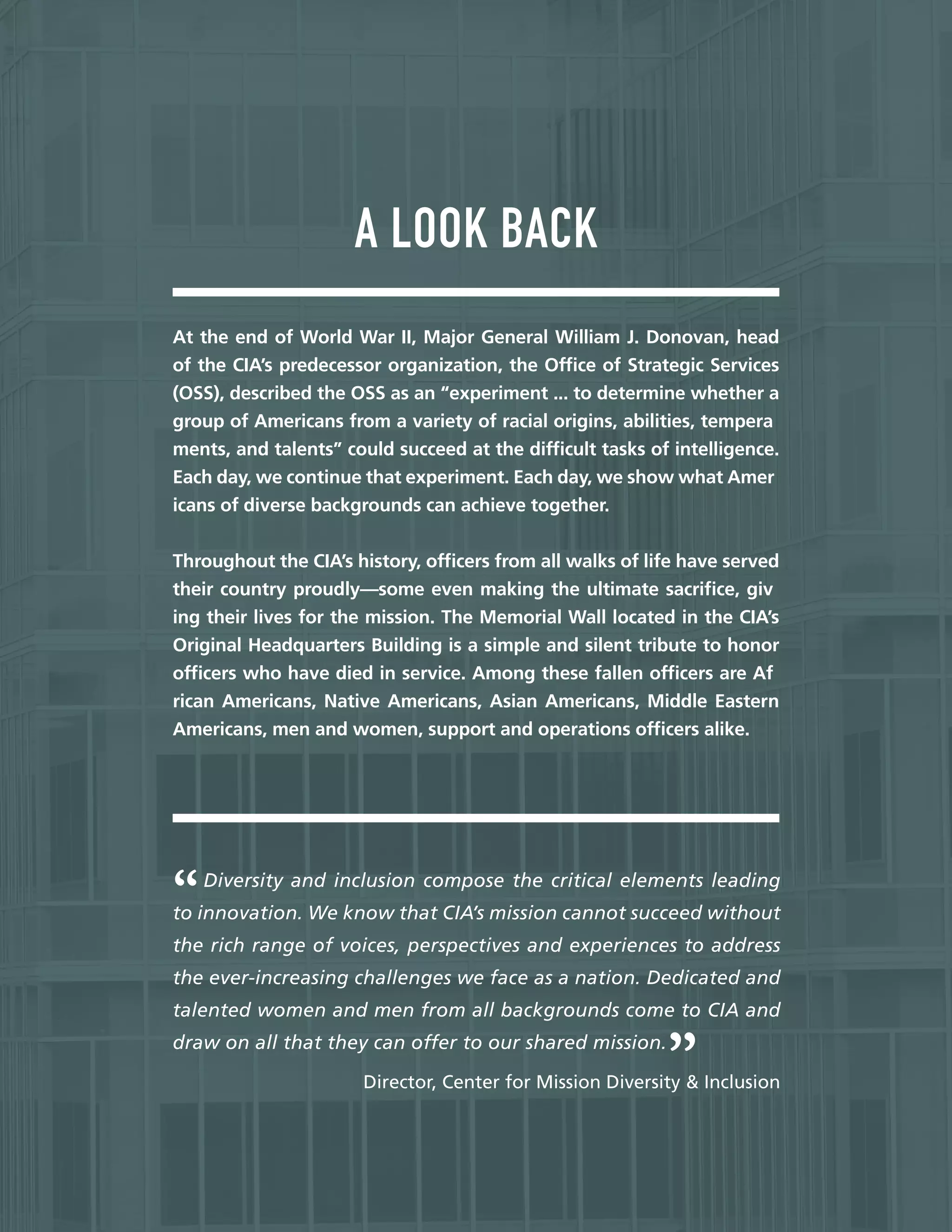 —
A LOOK BACK
At the end of World War II, Major General William J. Donovan, head
of the CIA’s predecessor organization, the Offce of Strategic Services
(OSS), described the OSS as an “experiment ... to determine whether a
group of Americans from a variety of racial origins, abilities, tempera
ments, and talents” could succeed at the diffcult tasks of intelligence.
Each day, we continue that experiment. Each day, we show what Amer
icans of diverse backgrounds can achieve together.
Throughout the CIA’s history, offcers from all walks of life have served
their country proudly—some even making the ultimate sacrifce, giv
ing their lives for the mission. The Memorial Wall located in the CIA’s
Original Headquarters Building is a simple and silent tribute to honor
offcers who have died in service. Among these fallen offcers are Af
rican Americans, Native Americans, Asian Americans, Middle Eastern
Americans, men and women, support and operations offcers alike.
Diversity and inclusion compose the critical elements leading
to innovation. We know that CIA’s mission cannot succeed without
the rich range of voices, perspectives and experiences to address
the ever-increasing challenges we face as a nation. Dedicated and
talented women and men from all backgrounds come to CIA and
draw on all that they can offer to our shared mission.
Director, Center for Mission Diversity & Inclusion
 