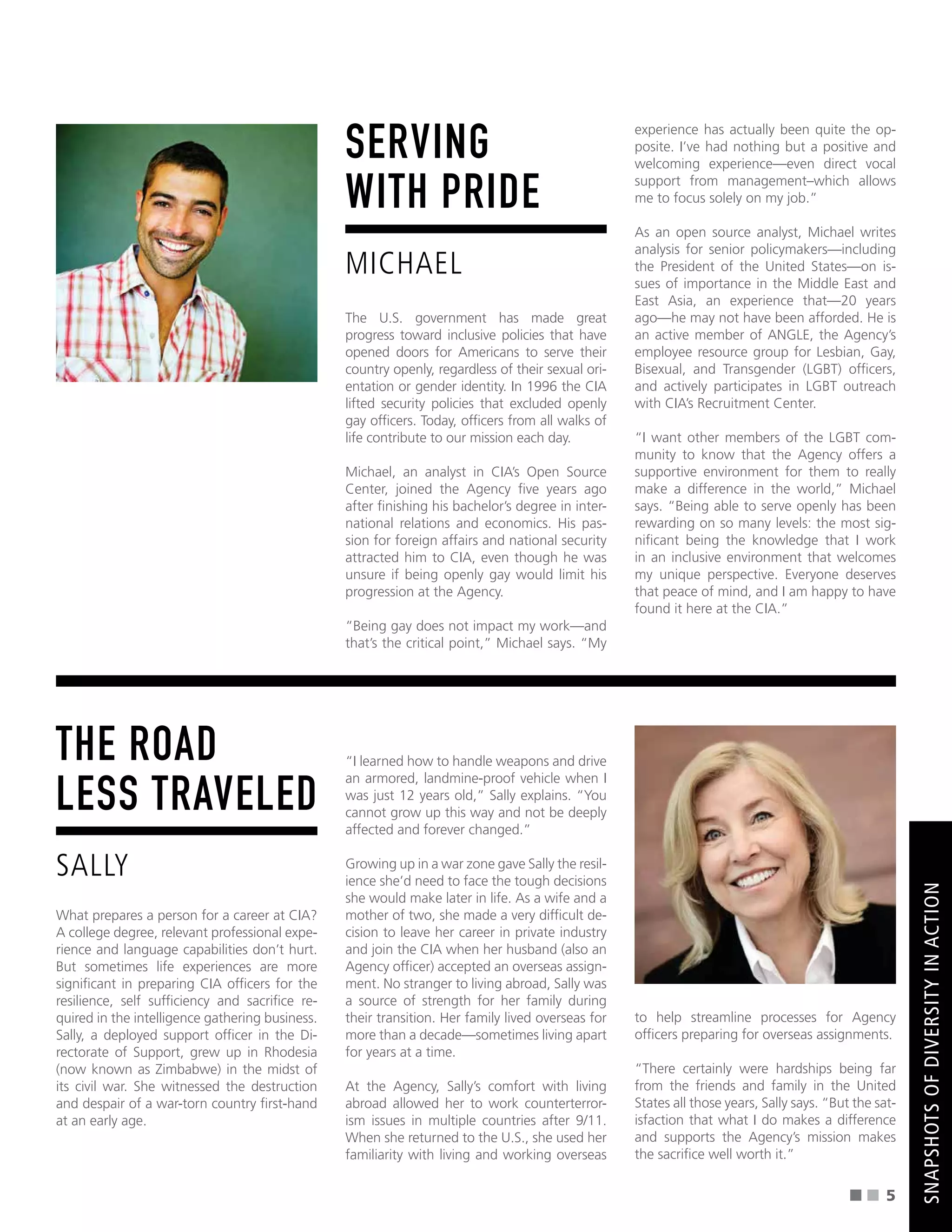SERVING
WITH PRIDE
MICHAEL
The U.S. government has made great
progress toward inclusive policies that have
opened doors for Americans to serve their
country openly, regardless of their sexual ori-
entation or gender identity. In 1996 the CIA
lifted security policies that excluded openly
gay offcers. Today, offcers from all walks of
life contribute to our mission each day.
Michael, an analyst in CIA’s Open Source
Center, joined the Agency fve years ago
after fnishing his bachelor’s degree in inter-
national relations and economics. His pas-
sion for foreign affairs and national security
attracted him to CIA, even though he was
unsure if being openly gay would limit his
progression at the Agency.
“Being gay does not impact my work—and
that’s the critical point,” Michael says. “My
experience has actually been quite the op-
posite. I’ve had nothing but a positive and
welcoming experience—even direct vocal
support from management–which allows
me to focus solely on my job.”
As an open source analyst, Michael writes
analysis for senior policymakers—including
the President of the United States—on is-
sues of importance in the Middle East and
East Asia, an experience that—20 years
ago—he may not have been afforded. He is
an active member of ANGLE, the Agency’s
employee resource group for Lesbian, Gay,
Bisexual, and Transgender (LGBT) offcers,
and actively participates in LGBT outreach
with CIA’s Recruitment Center.
“I want other members of the LGBT com-
munity to know that the Agency offers a
supportive environment for them to really
make a difference in the world,” Michael
says. “Being able to serve openly has been
rewarding on so many levels: the most sig-
nifcant being the knowledge that I work
in an inclusive environment that welcomes
my unique perspective. Everyone deserves
that peace of mind, and I am happy to have
found it here at the CIA.”
THE ROAD
LESS TRAVELED
SALLY
What prepares a person for a career at CIA?
A college degree, relevant professional expe-
rience and language capabilities don’t hurt.
But sometimes life experiences are more
signifcant in preparing CIA offcers for the
resilience, self suffciency and sacrifce re-
quired in the intelligence gathering business.
Sally, a deployed support offcer in the Di-
rectorate of Support, grew up in Rhodesia
(now known as Zimbabwe) in the midst of
its civil war. She witnessed the destruction
and despair of a war-torn country frst-hand
at an early age.
“I learned how to handle weapons and drive
an armored, landmine-proof vehicle when I
was just 12 years old,” Sally explains. “You
cannot grow up this way and not be deeply
affected and forever changed.”
Growing up in a war zone gave Sally the resil-
ience she’d need to face the tough decisions
she would make later in life. As a wife and a
mother of two, she made a very diffcult de-
cision to leave her career in private industry
and join the CIA when her husband (also an
Agency offcer) accepted an overseas assign-
ment. No stranger to living abroad, Sally was
a source of strength for her family during
their transition. Her family lived overseas for
more than a decade—sometimes living apart
for years at a time.
At the Agency, Sally’s comfort with living
abroad allowed her to work counterterror-
ism issues in multiple countries after 9/11.
When she returned to the U.S., she used her
familiarity with living and working overseas
to help streamline processes for Agency
offcers preparing for overseas assignments.
“There certainly were hardships being far
from the friends and family in the United
States all those years, Sally says. “But the sat-
isfaction that what I do makes a difference
and supports the Agency’s mission makes
the sacrifce well worth it.”
5
SNAPSHOTS
OF
DIVERSITY
IN
ACTION
 