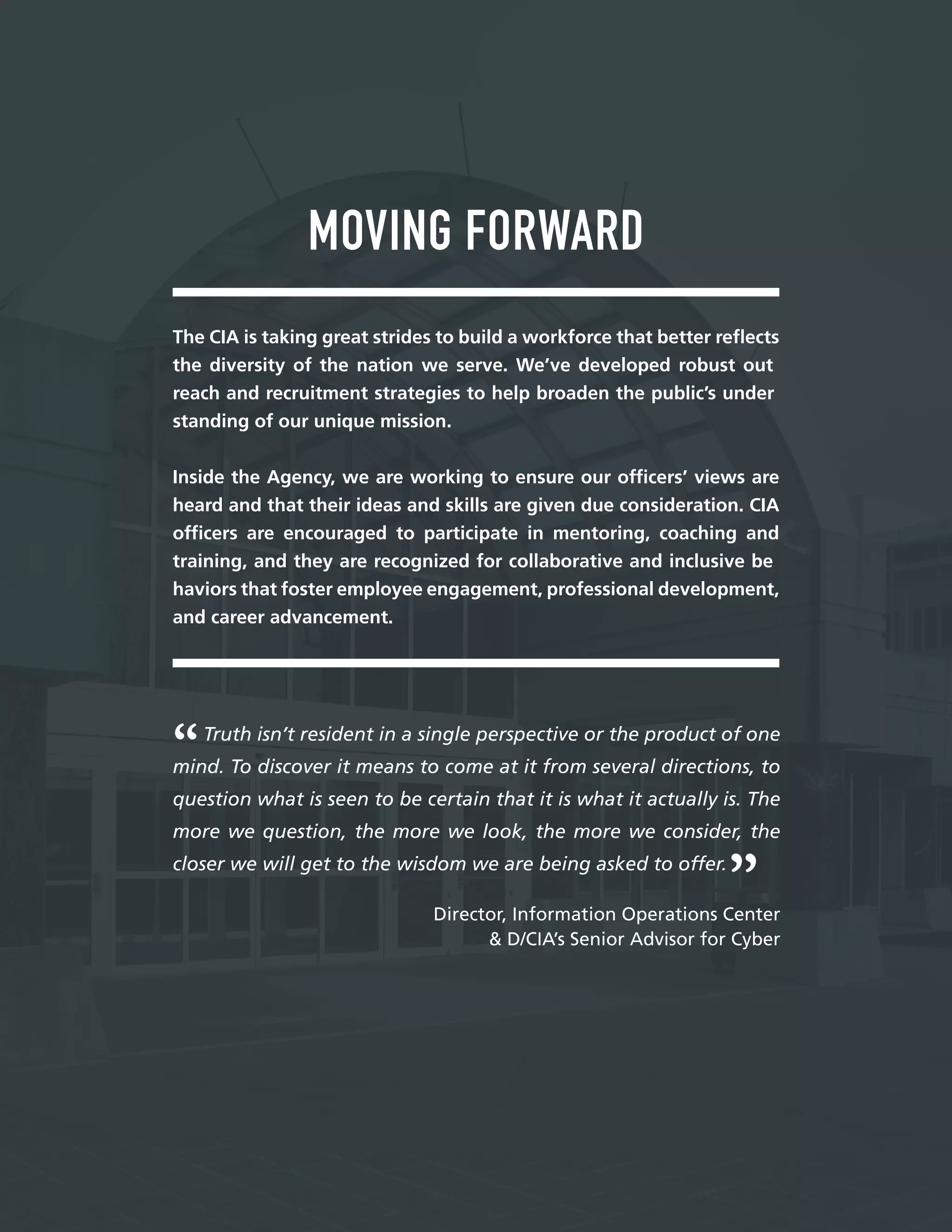 —
MOVING FORWARD
The CIA is taking great strides to build a workforce that better refects
the diversity of the nation we serve. We’ve developed robust out
reach and recruitment strategies to help broaden the public’s under
standing of our unique mission.
Inside the Agency, we are working to ensure our offcers’ views are
heard and that their ideas and skills are given due consideration. CIA
offcers are encouraged to participate in mentoring, coaching and
training, and they are recognized for collaborative and inclusive be
haviors that foster employee engagement, professional development,
and career advancement.
Truth isn’t resident in a single perspective or the product of one
mind. To discover it means to come at it from several directions, to
question what is seen to be certain that it is what it actually is. The
more we question, the more we look, the more we consider, the
closer we will get to the wisdom we are being asked to offer.
Director, Information Operations Center
& D/CIA’s Senior Advisor for Cyber
 