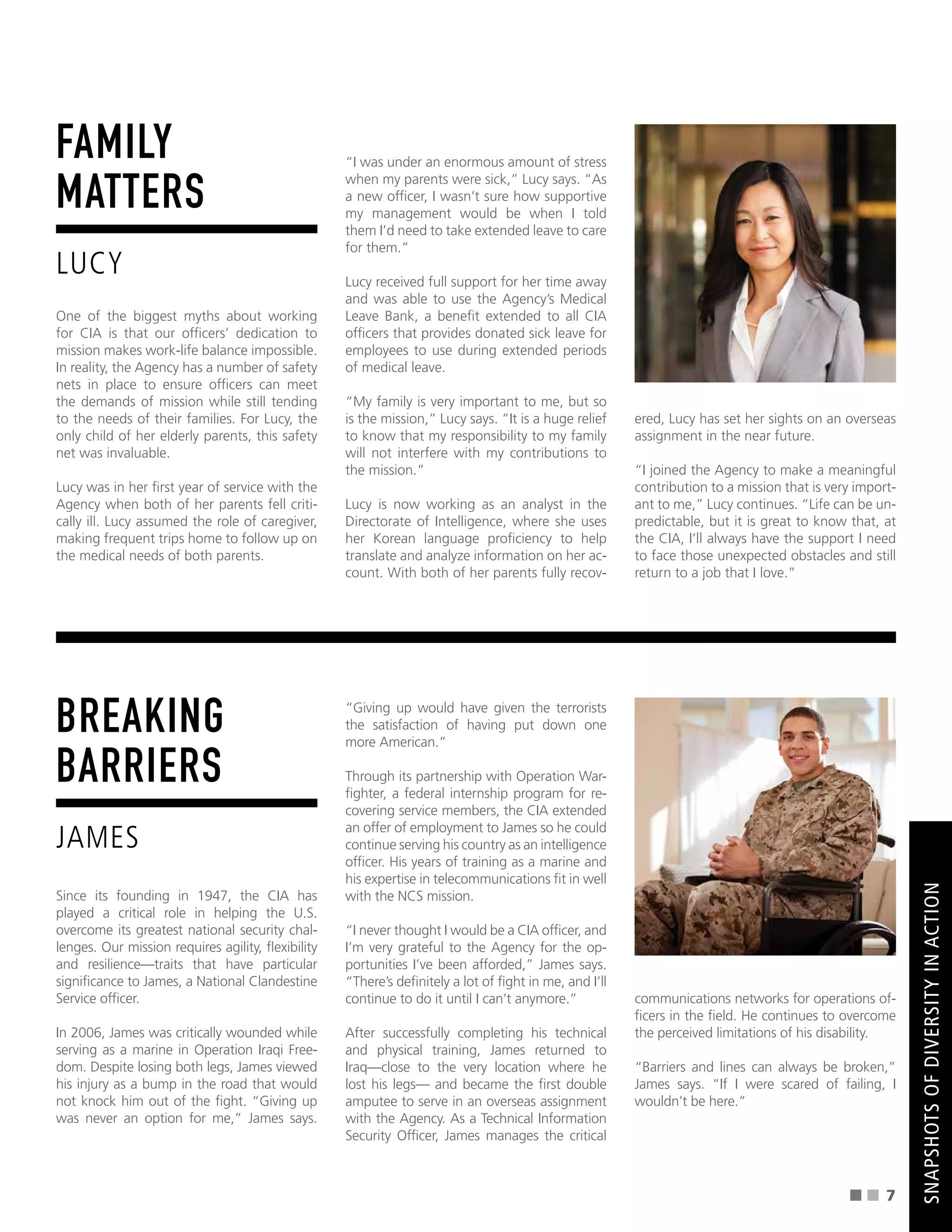 FAMILY
MATTERS
LUCY
One of the biggest myths about working
for CIA is that our offcers’ dedication to
mission makes work-life balance impossible.
In reality, the Agency has a number of safety
nets in place to ensure offcers can meet
the demands of mission while still tending
to the needs of their families. For Lucy, the
only child of her elderly parents, this safety
net was invaluable.
Lucy was in her frst year of service with the
Agency when both of her parents fell criti-
cally ill. Lucy assumed the role of caregiver,
making frequent trips home to follow up on
the medical needs of both parents.
“I was under an enormous amount of stress
when my parents were sick,” Lucy says. “As
a new offcer, I wasn’t sure how supportive
my management would be when I told
them I’d need to take extended leave to care
for them.”
Lucy received full support for her time away
and was able to use the Agency’s Medical
Leave Bank, a beneft extended to all CIA
offcers that provides donated sick leave for
employees to use during extended periods
of medical leave.
“My family is very important to me, but so
is the mission,” Lucy says. “It is a huge relief
to know that my responsibility to my family
will not interfere with my contributions to
the mission.”
Lucy is now working as an analyst in the
Directorate of Intelligence, where she uses
her Korean language profciency to help
translate and analyze information on her ac-
count. With both of her parents fully recov-
ered, Lucy has set her sights on an overseas
assignment in the near future.
“I joined the Agency to make a meaningful
contribution to a mission that is very import-
ant to me,” Lucy continues. “Life can be un-
predictable, but it is great to know that, at
the CIA, I’ll always have the support I need
to face those unexpected obstacles and still
return to a job that I love.”
BREAKING
BARRIERS
JAMES
Since its founding in 1947, the CIA has
played a critical role in helping the U.S.
overcome its greatest national security chal-
lenges. Our mission requires agility, fexibility
and resilience—traits that have particular
signifcance to James, a National Clandestine
Service offcer.
In 2006, James was critically wounded while
serving as a marine in Operation Iraqi Free-
dom. Despite losing both legs, James viewed
his injury as a bump in the road that would
not knock him out of the fght. “Giving up
was never an option for me,” James says.
“Giving up would have given the terrorists
the satisfaction of having put down one
more American.”
Through its partnership with Operation War-
fghter, a federal internship program for re-
covering service members, the CIA extended
an offer of employment to James so he could
continue serving his country as an intelligence
offcer. His years of training as a marine and
his expertise in telecommunications ft in well
with the NCS mission.
“I never thought I would be a CIA offcer, and
I’m very grateful to the Agency for the op-
portunities I’ve been afforded,” James says.
“There’s defnitely a lot of fght in me, and I’ll
continue to do it until I can’t anymore.”
After successfully completing his technical
and physical training, James returned to
Iraq—close to the very location where he
lost his legs— and became the frst double
amputee to serve in an overseas assignment
with the Agency. As a Technical Information
Security Offcer, James manages the critical
communications networks for operations of-
fcers in the feld. He continues to overcome
the perceived limitations of his disability.
“Barriers and lines can always be broken,”
James says. “If I were scared of failing, I
wouldn’t be here.”
SNAPSHOTS
OF
DIVERSITY
IN
ACTION
7
 