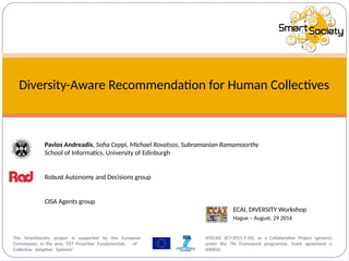 Diversity-Aware Recommendation for Human Collectives
Pavlos Andreadis, Sofia Ceppi, Michael Rovatsos, Subramanian Ramamoorthy
School of Informatics, University of Edinburgh
Robust Autonomy and Decisions group
CISA Agents group
(FOCAS) (ICT-2011.9.10), as a Collaborative Project (generic),
under the 7th Framework programme, Grant agreement n.
600854.
The SmartSociety project is supported by the European
Commission, in the area "FET Proactive: Fundamentals of
Collective Adaptive Systems"
ECAI, DIVERSITY Workshop
Hague – August, 29 2016
 