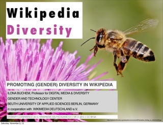 Wikipedia
Diversity

PROMOTING (GENDER) DIVERSITY IN WIKIPEDIA
ILONA BUCHEM, Professor for DIGITAL MEDIA & DIVERSITY
GENDER AND TECHNOLOGY CENTER
BEUTH UNIVERSITY OF APPLIED SCIENCES BERLIN, GERMANY
in cooperation with WIKIMEDIA DEUTSCHLAND e.V.
DIVERSITY CONFERENCE 2013 // WIKIMEDIA DEUTSCHLAND E.V. // 09-11-2013 // CC BY-SA
http://upload.wikimedia.org/wikipedia/commons/e/e0/Honeybee_landing_on_milkthistle02.jpg

Saturday, November 9, 13

 