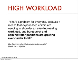 HIGH WORKLOAD
“That's a problem for everyone, because it
means that experienced editors are
needing to shoulder an ever-increasing
workload, and bureaucrat and
administrator positions are growing
ever-harder to ﬁll.”
Sue Gardner, http://strategy.wikimedia.org/wiki/
March_2011_Update

WIKIPEDIA-DIVERSITY, CC BY-SA
Saturday, November 9, 13

 