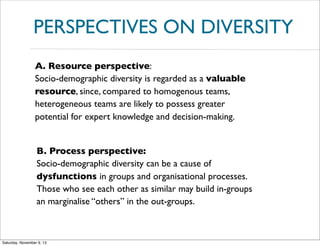 PERSPECTIVES ON DIVERSITY
A. Resource perspective:
Socio-demographic diversity is regarded as a valuable
resource, since, compared to homogenous teams,
heterogeneous teams are likely to possess greater
potential for expert knowledge and decision-making.

B. Process perspective:
Socio-demographic diversity can be a cause of
dysfunctions in groups and organisational processes.
Those who see each other as similar may build in-groups
an marginalise “others” in the out-groups.

Saturday, November 9, 13

 