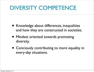 DIVERSITY COMPETENCE

• Knowledge about differences, inequalities

and how they are constructed in societies.

• Mindset oriented towards promoting
diversity.

• Conciously contributing to more equality in
every-day situations.

Saturday, November 9, 13

 