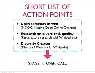 SHORT LIST OF
ACTION POINTS
•

Open seminars in web
(MOOC, Massive Open Online Courses)

•

Research on diversity & quality
(Participatory research with Wikipedians)

•

Diversity Charter
(Charta of Diversity for Wikipedia)

STAGE III: OPEN CALL
Saturday, November 9, 13

 