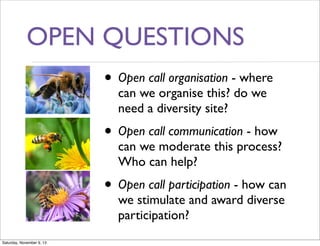 OPEN QUESTIONS
• Open call organisation - where
can we organise this? do we
need a diversity site?

• Open call communication - how

can we moderate this process?
Who can help?

• Open call participation - how can
we stimulate and award diverse
participation?

Saturday, November 9, 13

 