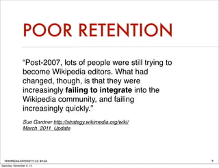 POOR RETENTION
“Post-2007, lots of people were still trying to
become Wikipedia editors. What had
changed, though, is that they were
increasingly failing to integrate into the
Wikipedia community, and failing
increasingly quickly.”
Sue Gardner http://strategy.wikimedia.org/wiki/
March_2011_Update

WIKIPEDIA-DIVERSITY, CC BY-SA
Saturday, November 9, 13

9

 