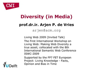 Diversity (in Media) prof.dr.ir. Arjen P. de Vries [email_address] Living Web 2009 (Invited Talk) The First International Workshop on Living Web: Making Web Diversity a true asset; collocated with the 8th International Semantic Web Conference ISWC-2009 Supported by the FP7 FET European Project: Living Knowledge - Facts, Opinion and Bias in Time 