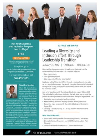 Has Your Diversity
and Inclusion Program
Lost Its Mojo?
FREE
SPECIAL OFFER
Attend the webinar and receive 10% off
our upcoming 2-Part Diversity Series
To register, go to
https://attendee.gotowebinar.com/
register/2674666867226440962
For more information, call
301.459.3133
About Our Speaker
William (Bill) Shackelford has
assisted scores of government
agencies, Fortune 500 corpora-
tions and universities address
workforce diversity issues. He
is a recognized leader in the
field of multicultural human
resources consulting, and has made fundamental,
lasting change in organizations by using a dual strat-
egy of working from the “top down” – coaching and
mentoring executives and managers – and from the
“bottom up” – empowering employees through par-
ticipation on/in diversity committees and affinity
groups. His expertise includes: designing, developing
and implementing diversity management programs;
providing strategic diversity recruiting consulting;
and conducting focus groups and work environment
assessment studies (i.e. cultural audits).
Mr. Shackelford’s educational background includes
a Bachelor of Science degree in Physics from Clark
College and a Master of Science degree in Applied
Nuclear Science from Georgia Institute of Technology.
Leading a Diversity and
Inclusion Effort Through
Leadership Transition
January 31, 2017 | 12:00 p.m. − 1:00 p.m. EST
When a diversity program loses its leadership the impact can be
wide-reaching. This one event can cause the effort to:
•	 Lose momentum
•	 Lose good employees
•	 Lose support within the organization
Replacing a Chief Diversity Officer through a national search can take
up to a year. Unfortunately, the rapidly changing diversity, inclusion and
equity issues facing your organization will not pause while you search
for your new leader.
Join us for a webinar with Diversity and Inclusion expert William (Bill)
Shackelford who will discuss strategies that will allow you to avoid the
pitfalls of diversity leadership transition. Learn how your organization can:
•	 Keep your team motivated and committed
•	 Keep diversity activities moving forward during transition
•	 Select the right person with the right skills to provide interim
leadership
•	 Develop a 60 day, 90 day, or 120 day plan for the interim and
new leaders
Who Should Attend?
•	 Those who are responsible for managing diversity initiatives:
•	 Diversity, Human Resources and EEO/Affirmative Action Plan
Managers
•	 Diversity and Inclusion Advisory Committee Members
A FREE WEBINAR
| www.thehrsource.com
 