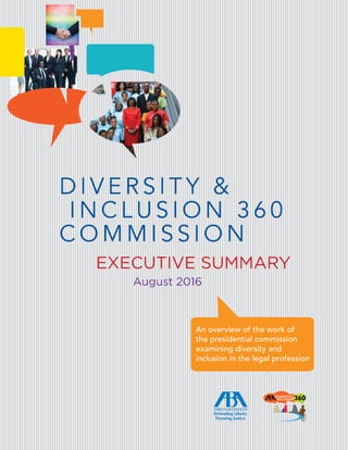 EXECUTIVE SUMMARY
D I V E R S I T Y &
I N C L U S I O N 3 6 0
C O M M I S S I O N
An overview of the work of
the presidential commission
examining diversity and
inclusion in the legal profession
August 2016
 