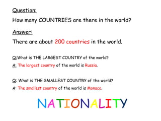 Question: How many COUNTRIES are there in the world? Answer: There are about  200 countries  in the world. Q: What is THE LARGEST COUNTRY of the world? A:   The largest country  of the world is  Russia . Q : What is THE SMALLEST COUNTRY of the world? A :  The smallest country  of the world is  Monaco . N A T I O N A L I T Y 