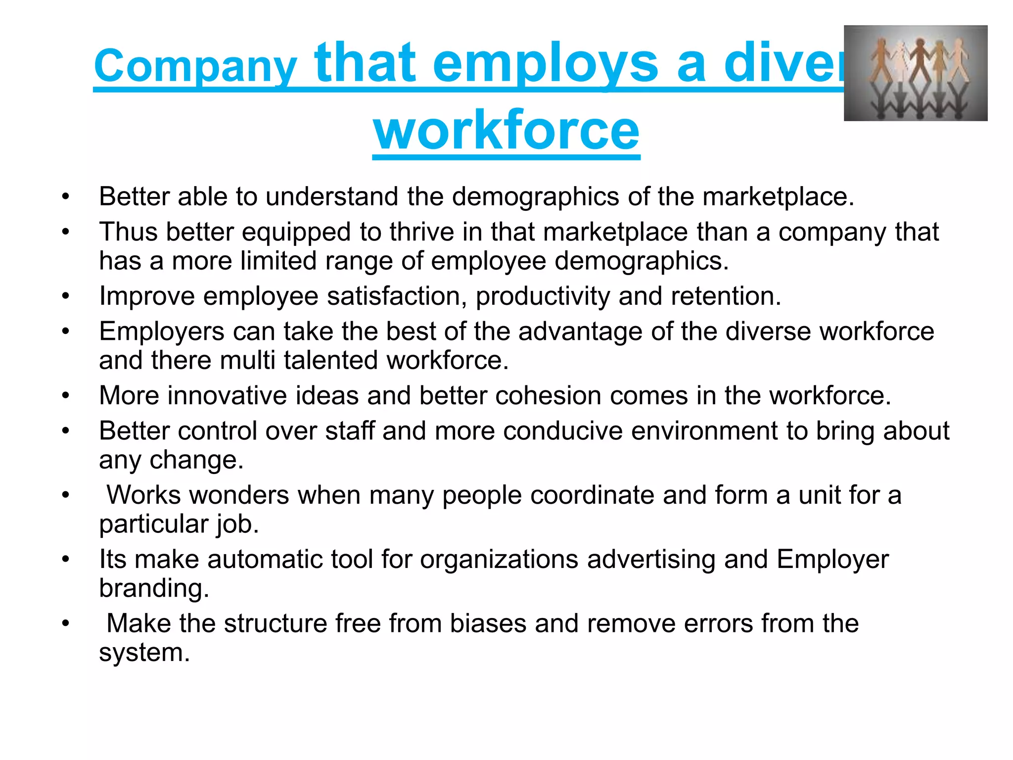 Company that employs a diverse
workforce
• Better able to understand the demographics of the marketplace.
• Thus better equipped to thrive in that marketplace than a company that
has a more limited range of employee demographics.
• Improve employee satisfaction, productivity and retention.
• Employers can take the best of the advantage of the diverse workforce
and there multi talented workforce.
• More innovative ideas and better cohesion comes in the workforce.
• Better control over staff and more conducive environment to bring about
any change.
• Works wonders when many people coordinate and form a unit for a
particular job.
• Its make automatic tool for organizations advertising and Employer
branding.
• Make the structure free from biases and remove errors from the
system.
 