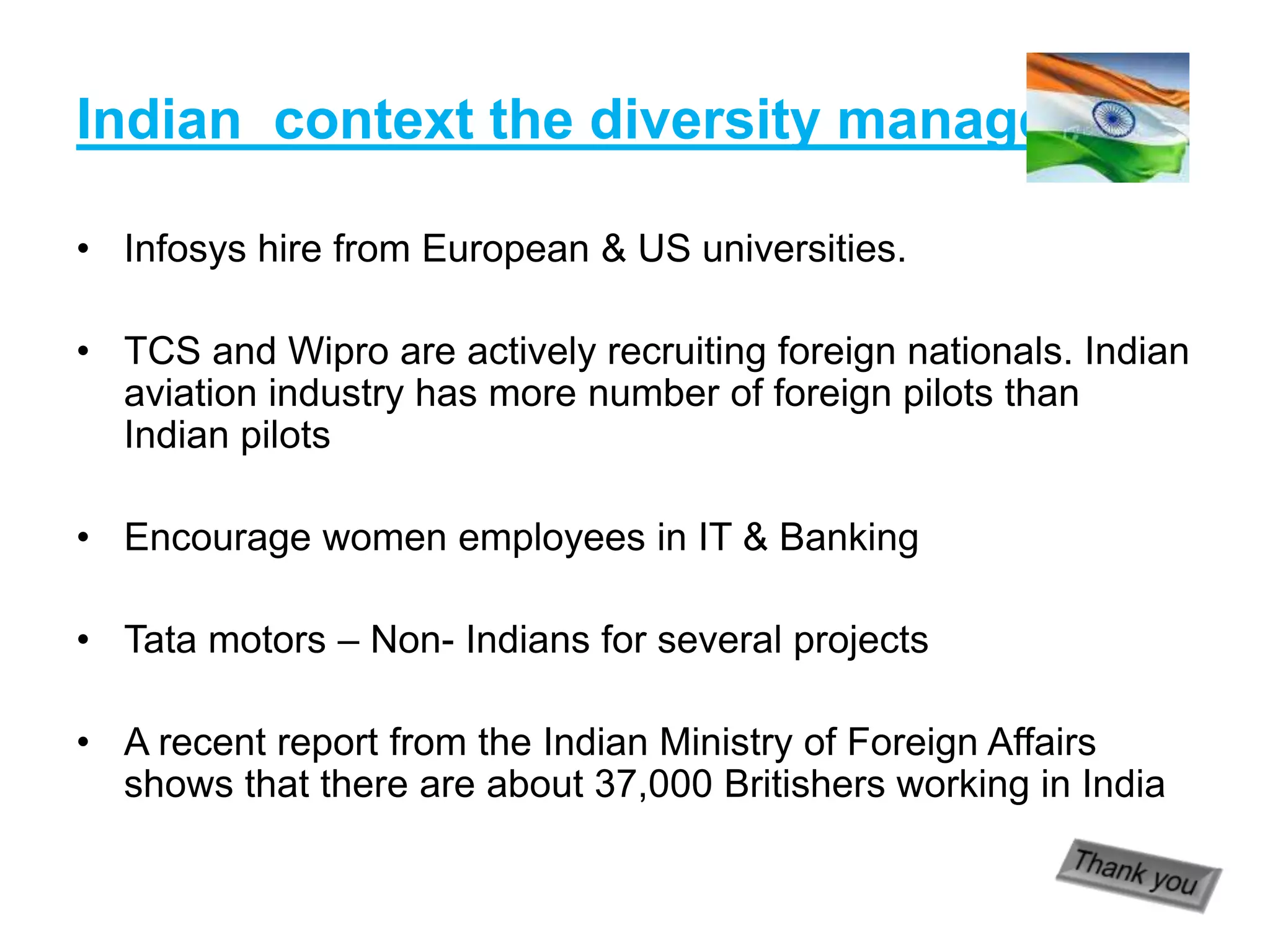 Indian context the diversity management
• Infosys hire from European & US universities.
• TCS and Wipro are actively recruiting foreign nationals. Indian
aviation industry has more number of foreign pilots than
Indian pilots
• Encourage women employees in IT & Banking
• Tata motors – Non- Indians for several projects
• A recent report from the Indian Ministry of Foreign Affairs
shows that there are about 37,000 Britishers working in India
 