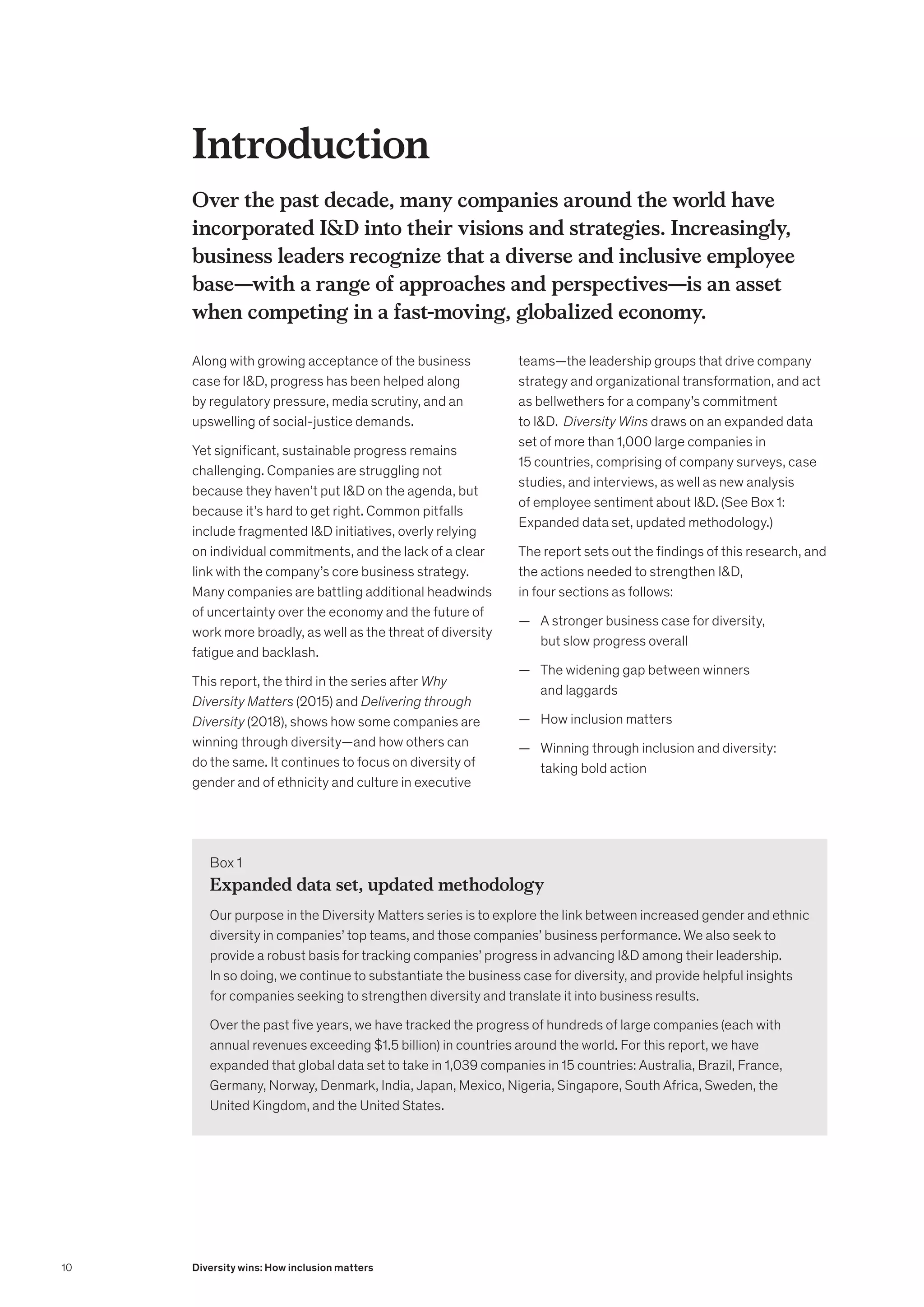 Over the past decade, many companies around the world have
incorporated ID into their visions and strategies. Increasingly,
business leaders recognize that a diverse and inclusive employee
base—with a range of approaches and perspectives—is an asset
when competing in a fast-moving, globalized economy.
Along with growing acceptance of the business
case for ID, progress has been helped along
by regulatory pressure, media scrutiny, and an
upswelling of social-justice demands.
Yet significant, sustainable progress remains
challenging. Companies are struggling not
because they haven’t put ID on the agenda, but
because it’s hard to get right. Common pitfalls
include fragmented ID initiatives, overly relying
on individual commitments, and the lack of a clear
link with the company’s core business strategy.
Many companies are battling additional headwinds
of uncertainty over the economy and the future of
work more broadly, as well as the threat of diversity
fatigue and backlash.
This report, the third in the series after Why
Diversity Matters (2015) and Delivering through
Diversity (2018), shows how some companies are
winning through diversity—and how others can
do the same. It continues to focus on diversity of
gender and of ethnicity and culture in executive
teams—the leadership groups that drive company
strategy and organizational transformation, and act
as bellwethers for a company’s commitment
to ID. Diversity Wins draws on an expanded data
set of more than 1,000 large companies in
15 countries, comprising of company surveys, case
studies, and interviews, as well as new analysis
of employee sentiment about ID. (See Box 1:
Expanded data set, updated methodology.)
The report sets out the findings of this research, and
the actions needed to strengthen ID,
in four sections as follows:
	
— A stronger business case for diversity,
but slow progress overall
	
— The widening gap between winners
and laggards
	
— How inclusion matters
	
— Winning through inclusion and diversity:
taking bold action
Introduction
Box 1
Expanded data set, updated methodology
Our purpose in the Diversity Matters series is to explore the link between increased gender and ethnic
diversity in companies’ top teams, and those companies’ business performance. We also seek to
provide a robust basis for tracking companies’ progress in advancing ID among their leadership.
In so doing, we continue to substantiate the business case for diversity, and provide helpful insights
for companies seeking to strengthen diversity and translate it into business results.
Over the past five years, we have tracked the progress of hundreds of large companies (each with
annual revenues exceeding $1.5 billion) in countries around the world. For this report, we have
expanded that global data set to take in 1,039 companies in 15 countries: Australia, Brazil, France,
Germany, Norway, Denmark, India, Japan, Mexico, Nigeria, Singapore, South Africa, Sweden, the
United Kingdom, and the United States.
10 Diversity wins: How inclusion matters
 