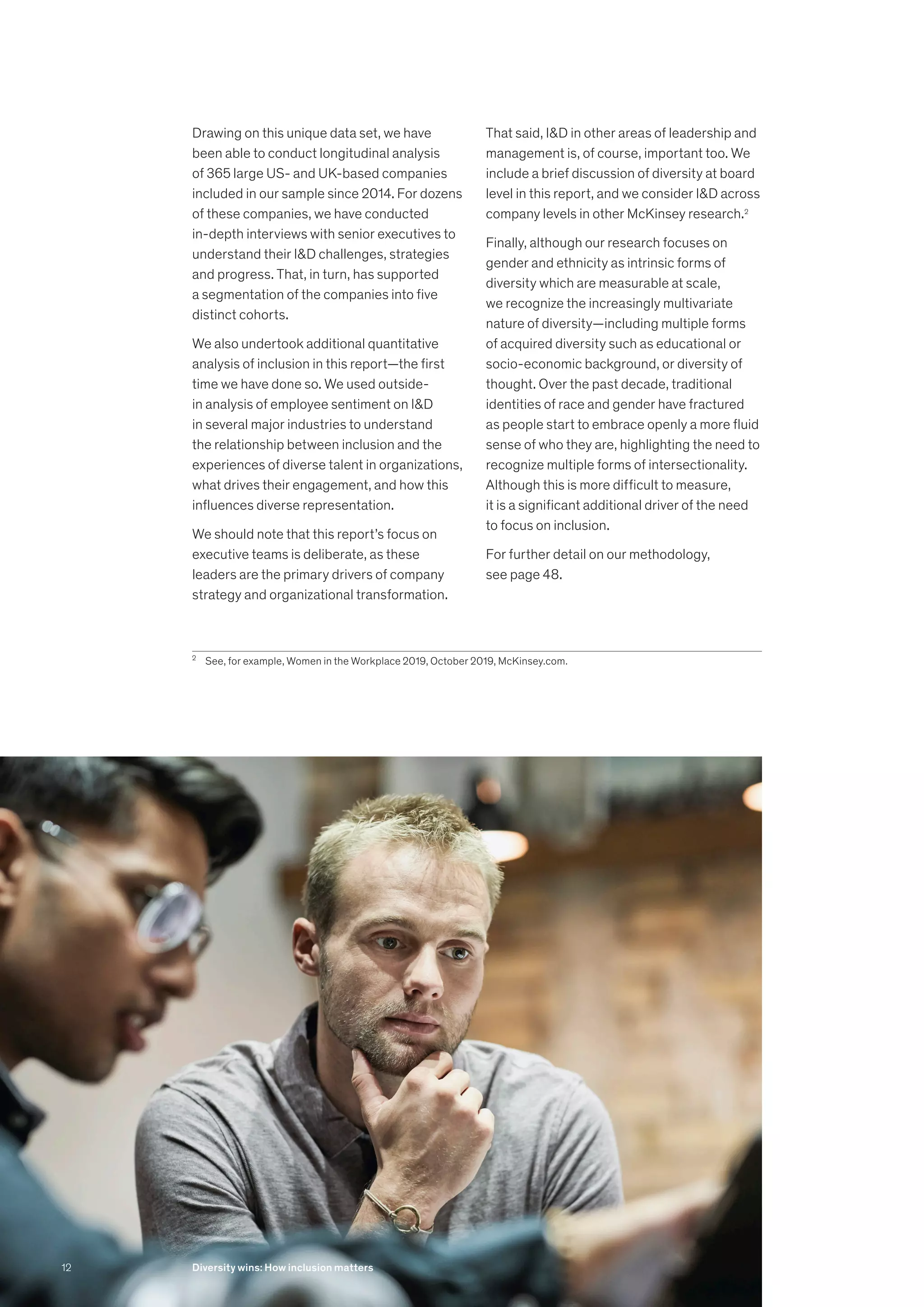 Drawing on this unique data set, we have
been able to conduct longitudinal analysis
of 365 large US- and UK-based companies
included in our sample since 2014. For dozens
of these companies, we have conducted
in-depth interviews with senior executives to
understand their ID challenges, strategies
and progress. That, in turn, has supported
a segmentation of the companies into five
distinct cohorts.
We also undertook additional quantitative
analysis of inclusion in this report—the first
time we have done so. We used outside-
in analysis of employee sentiment on ID
in several major industries to understand
the relationship between inclusion and the
experiences of diverse talent in organizations,
what drives their engagement, and how this
influences diverse representation.
We should note that this report’s focus on
executive teams is deliberate, as these
leaders are the primary drivers of company
strategy and organizational transformation.
2
	 See, for example, Women in the Workplace 2019, October 2019, McKinsey.com.
That said, ID in other areas of leadership and
management is, of course, important too. We
include a brief discussion of diversity at board
level in this report, and we consider ID across
company levels in other McKinsey research.2
Finally, although our research focuses on
gender and ethnicity as intrinsic forms of
diversity which are measurable at scale,
we recognize the increasingly multivariate
nature of diversity—including multiple forms
of acquired diversity such as educational or
socio-economic background, or diversity of
thought. Over the past decade, traditional
identities of race and gender have fractured
as people start to embrace openly a more fluid
sense of who they are, highlighting the need to
recognize multiple forms of intersectionality.
Although this is more difficult to measure,
it is a significant additional driver of the need
to focus on inclusion.
For further detail on our methodology,
see page 48.
12 Diversity wins: How inclusion matters
 