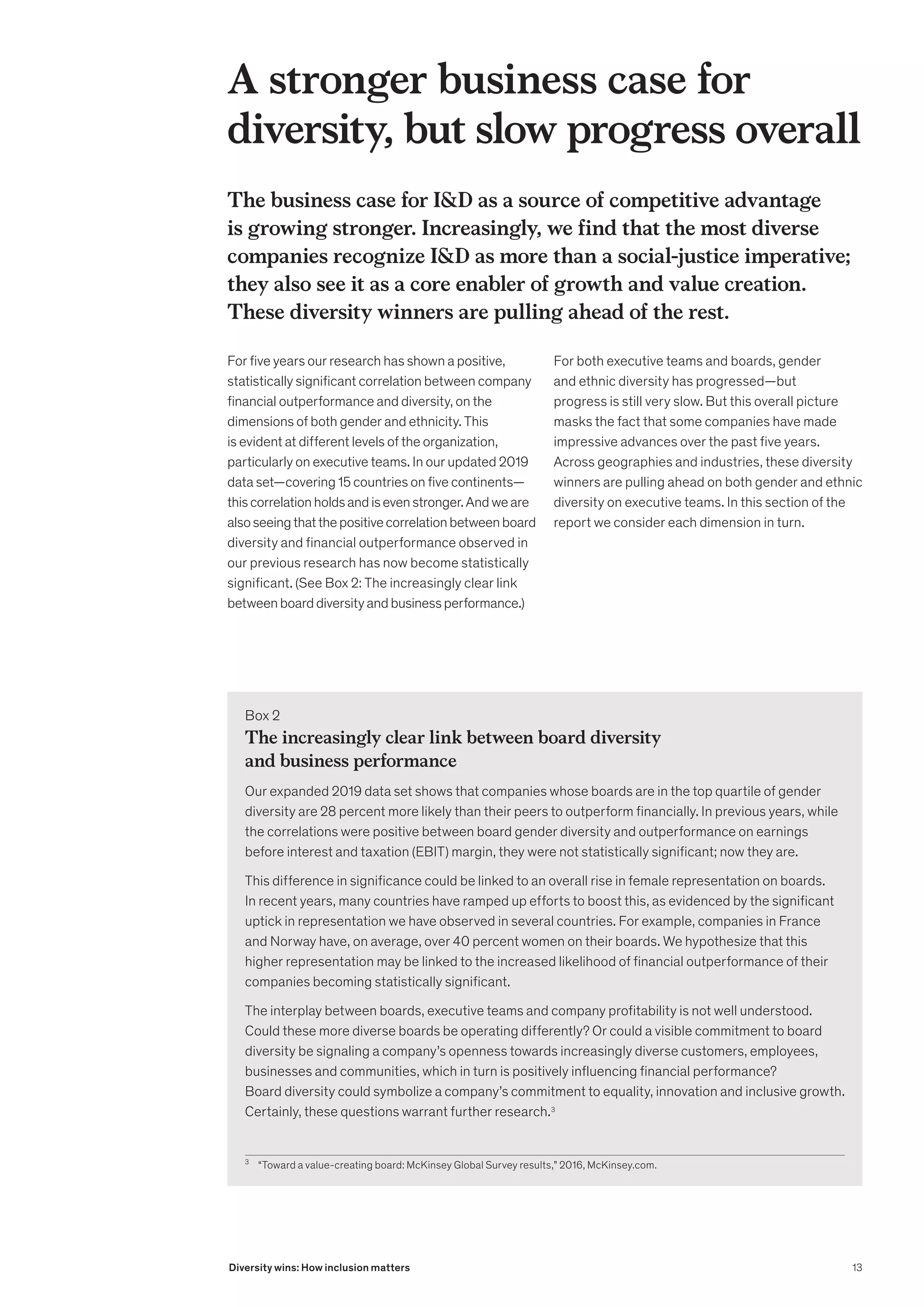 The business case for ID as a source of competitive advantage
is growing stronger. Increasingly, we find that the most diverse
companies recognize ID as more than a social-justice imperative;
they also see it as a core enabler of growth and value creation.
These diversity winners are pulling ahead of the rest.
For five years our research has shown a positive,
statistically significant correlation between company
financial outperformance and diversity, on the
dimensions of both gender and ethnicity. This
is evident at different levels of the organization,
particularly on executive teams. In our updated 2019
data set—covering 15 countries on five continents—
thiscorrelationholdsandisevenstronger.Andweare
alsoseeingthatthepositivecorrelationbetweenboard
diversity and financial outperformance observed in
our previous research has now become statistically
significant. (See Box 2: The increasingly clear link
betweenboarddiversityandbusinessperformance.)
For both executive teams and boards, gender
and ethnic diversity has progressed—but
progress is still very slow. But this overall picture
masks the fact that some companies have made
impressive advances over the past five years.
Across geographies and industries, these diversity
winners are pulling ahead on both gender and ethnic
diversity on executive teams. In this section of the
report we consider each dimension in turn.
A stronger business case for
diversity, but slow progress overall
Box 2
The increasingly clear link between board diversity
and business performance
Our expanded 2019 data set shows that companies whose boards are in the top quartile of gender
diversity are 28 percent more likely than their peers to outperform financially. In previous years, while
the correlations were positive between board gender diversity and outperformance on earnings
before interest and taxation (EBIT) margin, they were not statistically significant; now they are.
This difference in significance could be linked to an overall rise in female representation on boards.
In recent years, many countries have ramped up efforts to boost this, as evidenced by the significant
uptick in representation we have observed in several countries. For example, companies in France
and Norway have, on average, over 40 percent women on their boards. We hypothesize that this
higher representation may be linked to the increased likelihood of financial outperformance of their
companies becoming statistically significant.
The interplay between boards, executive teams and company profitability is not well understood.
Could these more diverse boards be operating differently? Or could a visible commitment to board
diversity be signaling a company’s openness towards increasingly diverse customers, employees,
businesses and communities, which in turn is positively influencing financial performance?
Board diversity could symbolize a company’s commitment to equality, innovation and inclusive growth.
Certainly, these questions warrant further research.3
3
	 “Toward a value-creating board: McKinsey Global Survey results,” 2016, McKinsey.com.
13
Diversity wins: How inclusion matters
 