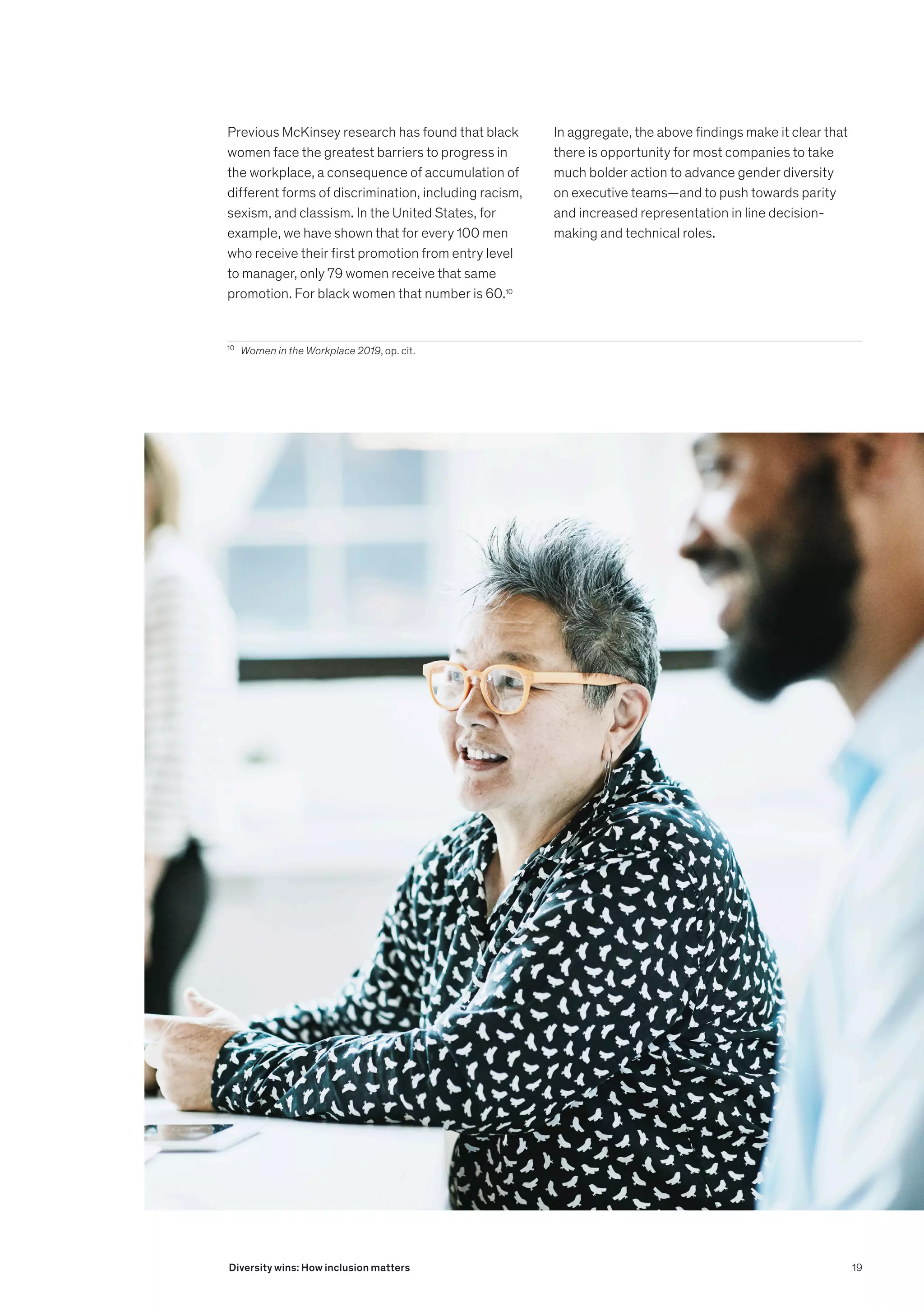 Previous McKinsey research has found that black
women face the greatest barriers to progress in
the workplace, a consequence of accumulation of
different forms of discrimination, including racism,
sexism, and classism. In the United States, for
example, we have shown that for every 100 men
who receive their first promotion from entry level
to manager, only 79 women receive that same
promotion. For black women that number is 60.10
10
	 Women in the Workplace 2019, op. cit.
In aggregate, the above findings make it clear that
there is opportunity for most companies to take
much bolder action to advance gender diversity
on executive teams—and to push towards parity
and increased representation in line decision-
making and technical roles.
19
Diversity wins: How inclusion matters
 