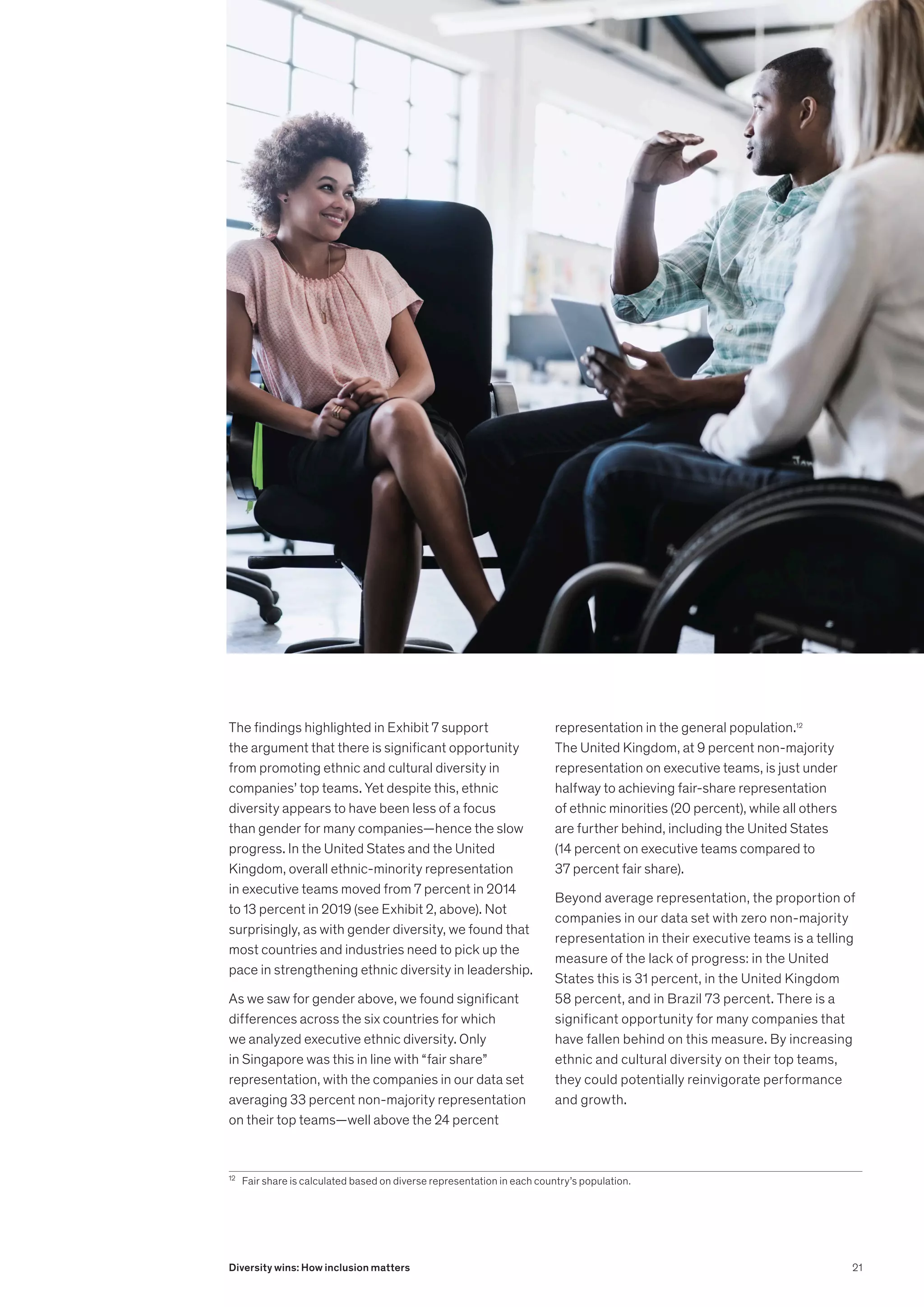 The findings highlighted in Exhibit 7 support
the argument that there is significant opportunity
from promoting ethnic and cultural diversity in
companies’ top teams. Yet despite this, ethnic
diversity appears to have been less of a focus
than gender for many companies—hence the slow
progress. In the United States and the United
Kingdom, overall ethnic-minority representation
in executive teams moved from 7 percent in 2014
to 13 percent in 2019 (see Exhibit 2, above). Not
surprisingly, as with gender diversity, we found that
most countries and industries need to pick up the
pace in strengthening ethnic diversity in leadership.
As we saw for gender above, we found significant
differences across the six countries for which
we analyzed executive ethnic diversity. Only
in Singapore was this in line with “fair share”
representation, with the companies in our data set
averaging 33 percent non-majority representation
on their top teams—well above the 24 percent
12
	 Fair share is calculated based on diverse representation in each country’s population.
representation in the general population.12
The United Kingdom, at 9 percent non-majority
representation on executive teams, is just under
halfway to achieving fair-share representation
of ethnic minorities (20 percent), while all others
are further behind, including the United States
(14 percent on executive teams compared to
37 percent fair share).
Beyond average representation, the proportion of
companies in our data set with zero non-majority
representation in their executive teams is a telling
measure of the lack of progress: in the United
States this is 31 percent, in the United Kingdom
58 percent, and in Brazil 73 percent. There is a
significant opportunity for many companies that
have fallen behind on this measure. By increasing
ethnic and cultural diversity on their top teams,
they could potentially reinvigorate performance
and growth.
21
Diversity wins: How inclusion matters
 