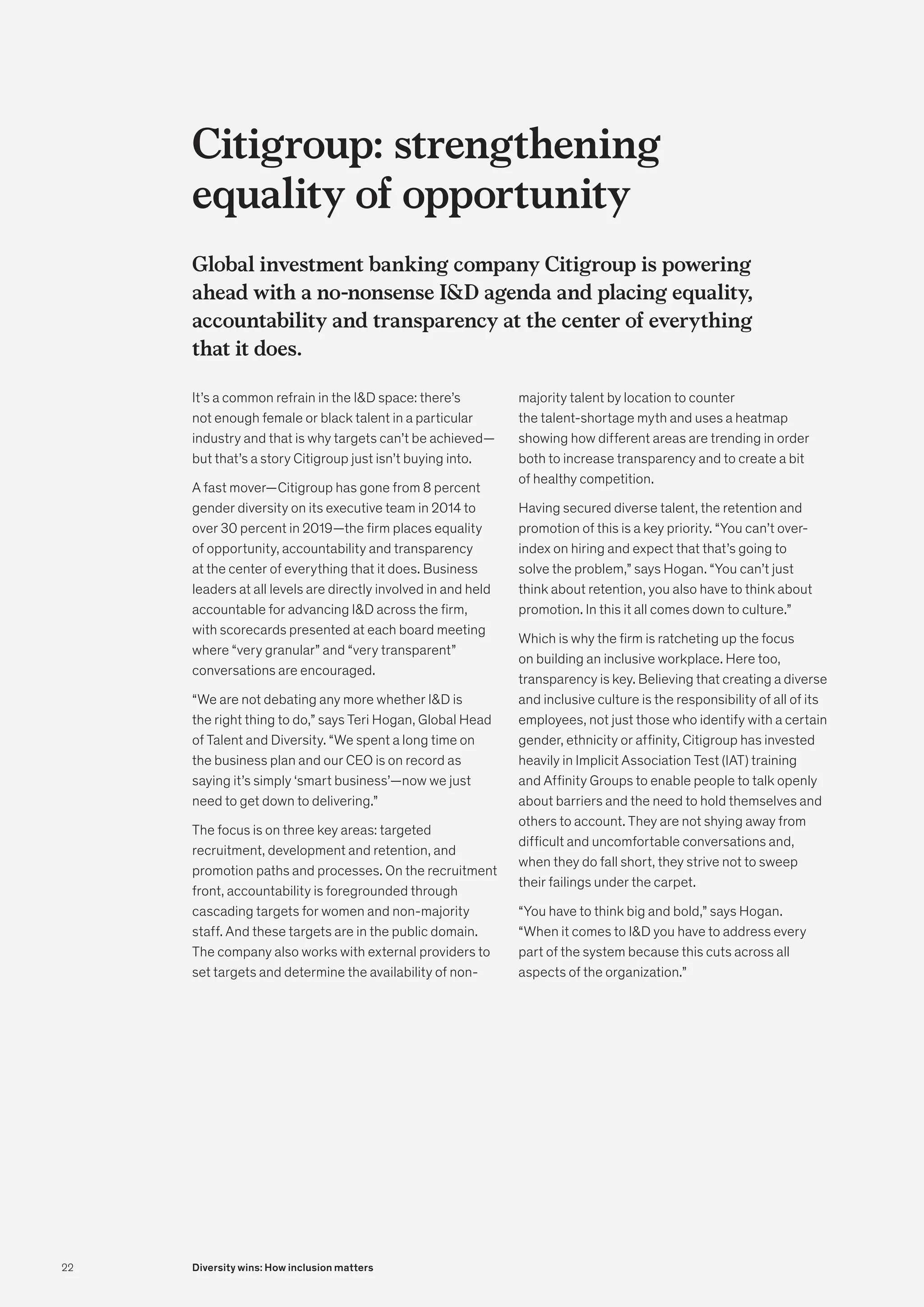 Citigroup: strengthening
equality of opportunity
Global investment banking company Citigroup is powering
ahead with a no-nonsense ID agenda and placing equality,
accountability and transparency at the center of everything
that it does.
It’s a common refrain in the ID space: there’s
not enough female or black talent in a particular
industry and that is why targets can’t be achieved—
but that’s a story Citigroup just isn’t buying into.
A fast mover—Citigroup has gone from 8 percent
gender diversity on its executive team in 2014 to
over 30 percent in 2019—the firm places equality
of opportunity, accountability and transparency
at the center of everything that it does. Business
leaders at all levels are directly involved in and held
accountable for advancing ID across the firm,
with scorecards presented at each board meeting
where “very granular” and “very transparent”
conversations are encouraged.
“We are not debating any more whether ID is
the right thing to do,” says Teri Hogan, Global Head
of Talent and Diversity. “We spent a long time on
the business plan and our CEO is on record as
saying it’s simply ‘smart business’—now we just
need to get down to delivering.”
The focus is on three key areas: targeted
recruitment, development and retention, and
promotion paths and processes. On the recruitment
front, accountability is foregrounded through
cascading targets for women and non-majority
staff. And these targets are in the public domain.
The company also works with external providers to
set targets and determine the availability of non-
majority talent by location to counter
the talent-shortage myth and uses a heatmap
showing how different areas are trending in order
both to increase transparency and to create a bit
of healthy competition.
Having secured diverse talent, the retention and
promotion of this is a key priority. “You can’t over-
index on hiring and expect that that’s going to
solve the problem,” says Hogan. “You can’t just
think about retention, you also have to think about
promotion. In this it all comes down to culture.”
Which is why the firm is ratcheting up the focus
on building an inclusive workplace. Here too,
transparency is key. Believing that creating a diverse
and inclusive culture is the responsibility of all of its
employees, not just those who identify with a certain
gender, ethnicity or affinity, Citigroup has invested
heavily in Implicit Association Test (IAT) training
and Affinity Groups to enable people to talk openly
about barriers and the need to hold themselves and
others to account. They are not shying away from
difficult and uncomfortable conversations and,
when they do fall short, they strive not to sweep
their failings under the carpet.
“You have to think big and bold,” says Hogan.
“When it comes to ID you have to address every
part of the system because this cuts across all
aspects of the organization.”
22 Diversity wins: How inclusion matters
 
