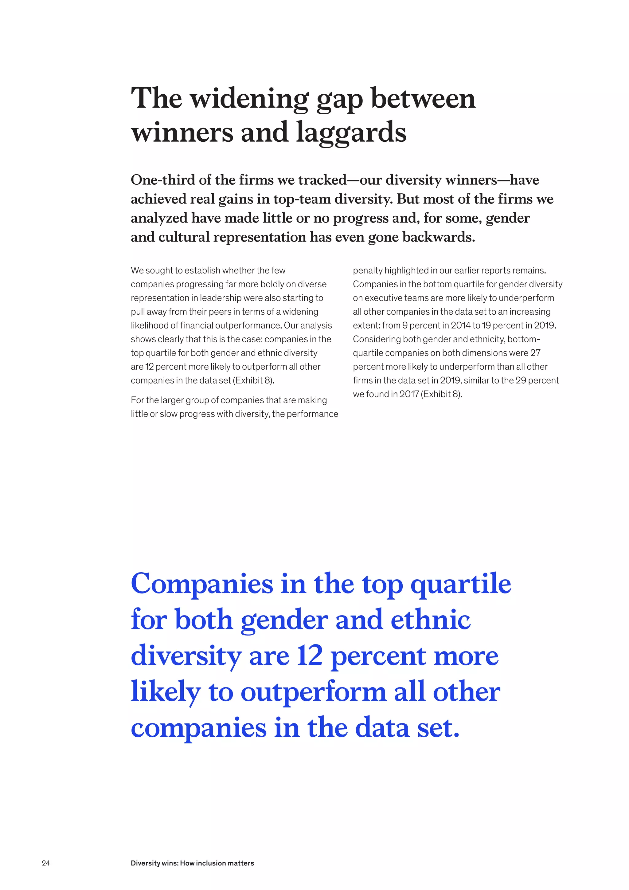The widening gap between
winners and laggards
One-third of the firms we tracked—our diversity winners—have
achieved real gains in top-team diversity. But most of the firms we
analyzed have made little or no progress and, for some, gender
and cultural representation has even gone backwards.
We sought to establish whether the few
companies progressing far more boldly on diverse
representation in leadership were also starting to
pull away from their peers in terms of a widening
likelihood of financial outperformance. Our analysis
shows clearly that this is the case: companies in the
top quartile for both gender and ethnic diversity
are 12 percent more likely to outperform all other
companies in the data set (Exhibit 8).
For the larger group of companies that are making
little or slow progress with diversity, the performance
penalty highlighted in our earlier reports remains.
Companies in the bottom quartile for gender diversity
on executive teams are more likely to underperform
all other companies in the data set to an increasing
extent: from 9 percent in 2014 to 19 percent in 2019.
Considering both gender and ethnicity, bottom-
quartile companies on both dimensions were 27
percent more likely to underperform than all other
firms in the data set in 2019, similar to the 29 percent
we found in 2017 (Exhibit 8).
Companies in the top quartile
for both gender and ethnic
diversity are 12 percent more
likely to outperform all other
companies in the data set.
24 Diversity wins: How inclusion matters
 