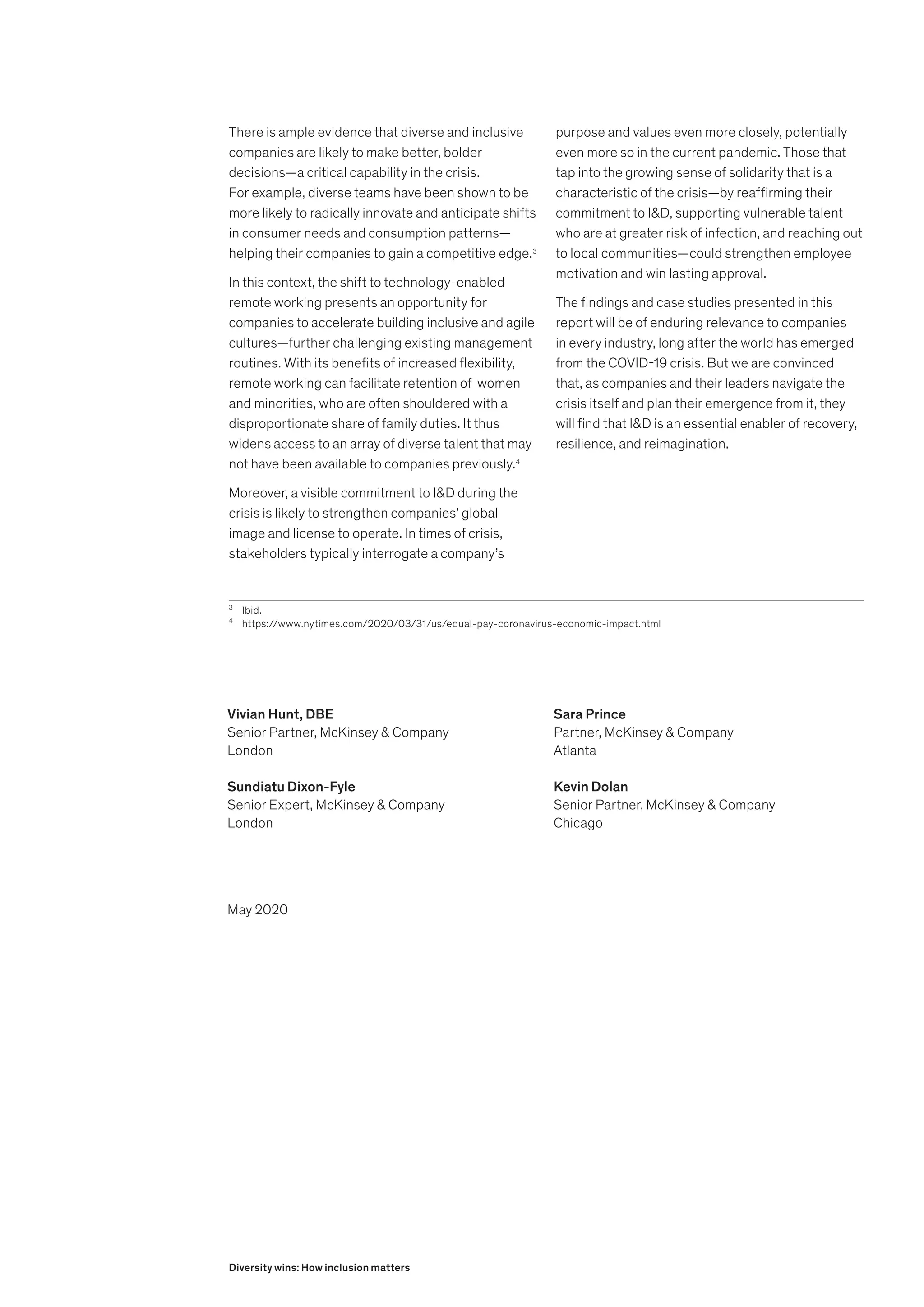 There is ample evidence that diverse and inclusive
companies are likely to make better, bolder
decisions—a critical capability in the crisis.
For example, diverse teams have been shown to be
more likely to radically innovate and anticipate shifts
in consumer needs and consumption patterns—
helping their companies to gain a competitive edge.3
In this context, the shift to technology-enabled
remote working presents an opportunity for
companies to accelerate building inclusive and agile
cultures—further challenging existing management
routines. With its benefits of increased flexibility,
remote working can facilitate retention of women
and minorities, who are often shouldered with a
disproportionate share of family duties. It thus
widens access to an array of diverse talent that may
not have been available to companies previously.4
Moreover, a visible commitment to I&D during the
crisis is likely to strengthen companies’ global
image and license to operate. In times of crisis,
stakeholders typically interrogate a company’s
3
	Ibid.
4
	https://www.nytimes.com/2020/03/31/us/equal-pay-coronavirus-economic-impact.html
purpose and values even more closely, potentially
even more so in the current pandemic. Those that
tap into the growing sense of solidarity that is a
characteristic of the crisis—by reaffirming their
commitment to I&D, supporting vulnerable talent
who are at greater risk of infection, and reaching out
to local communities—could strengthen employee
motivation and win lasting approval.
The findings and case studies presented in this
report will be of enduring relevance to companies
in every industry, long after the world has emerged
from the COVID-19 crisis. But we are convinced
that, as companies and their leaders navigate the
crisis itself and plan their emergence from it, they
will find that I&D is an essential enabler of recovery,
resilience, and reimagination.
Vivian Hunt, DBE
Senior Partner, McKinsey & Company
London
Sundiatu Dixon-Fyle
Senior Expert, McKinsey & Company
London
Sara Prince
Partner, McKinsey & Company
Atlanta
Kevin Dolan
Senior Partner, McKinsey & Company
Chicago
May 2020
Diversity wins: How inclusion matters
 