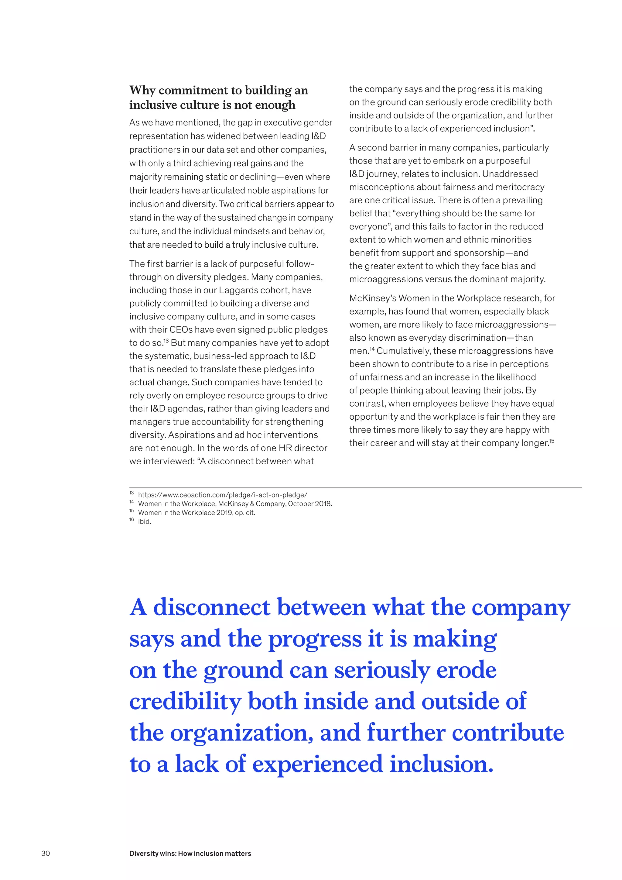 Why commitment to building an
inclusive culture is not enough
As we have mentioned, the gap in executive gender
representation has widened between leading ID
practitioners in our data set and other companies,
with only a third achieving real gains and the
majority remaining static or declining—even where
their leaders have articulated noble aspirations for
inclusion and diversity. Two critical barriers appear to
stand in the way of the sustained change in company
culture, and the individual mindsets and behavior,
that are needed to build a truly inclusive culture.
The first barrier is a lack of purposeful follow-
through on diversity pledges. Many companies,
including those in our Laggards cohort, have
publicly committed to building a diverse and
inclusive company culture, and in some cases
with their CEOs have even signed public pledges
to do so.13
But many companies have yet to adopt
the systematic, business-led approach to ID
that is needed to translate these pledges into
actual change. Such companies have tended to
rely overly on employee resource groups to drive
their ID agendas, rather than giving leaders and
managers true accountability for strengthening
diversity. Aspirations and ad hoc interventions
are not enough. In the words of one HR director
we interviewed: “A disconnect between what
the company says and the progress it is making
on the ground can seriously erode credibility both
inside and outside of the organization, and further
contribute to a lack of experienced inclusion”.
A second barrier in many companies, particularly
those that are yet to embark on a purposeful
ID journey, relates to inclusion. Unaddressed
misconceptions about fairness and meritocracy
are one critical issue. There is often a prevailing
belief that “everything should be the same for
everyone”, and this fails to factor in the reduced
extent to which women and ethnic minorities
benefit from support and sponsorship—and
the greater extent to which they face bias and
microaggressions versus the dominant majority.
McKinsey’s Women in the Workplace research, for
example, has found that women, especially black
women, are more likely to face microaggressions—
also known as everyday discrimination—than
men.14
Cumulatively, these microaggressions have
been shown to contribute to a rise in perceptions
of unfairness and an increase in the likelihood
of people thinking about leaving their jobs. By
contrast, when employees believe they have equal
opportunity and the workplace is fair then they are
three times more likely to say they are happy with
their career and will stay at their company longer.15
A disconnect between what the company
says and the progress it is making
on the ground can seriously erode
credibility both inside and outside of
the organization, and further contribute
to a lack of experienced inclusion.
13
	https://www.ceoaction.com/pledge/i-act-on-pledge/
14
	 Women in the Workplace, McKinsey  Company, October 2018.
15
	 Women in the Workplace 2019, op. cit.
16
	ibid.
30 Diversity wins: How inclusion matters
 