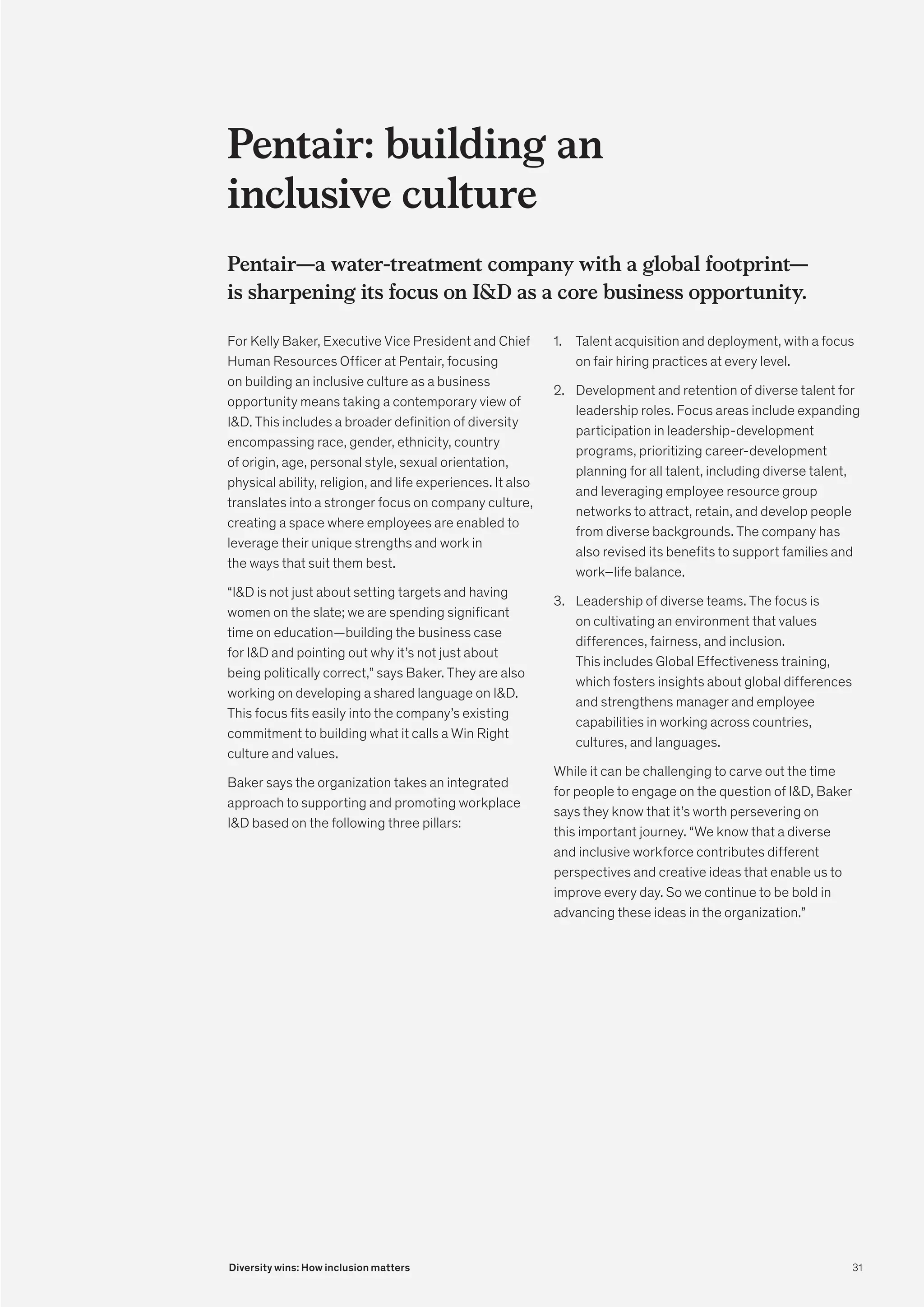 Pentair: building an
inclusive culture
Pentair—a water-treatment company with a global footprint—
is sharpening its focus on ID as a core business opportunity.
For Kelly Baker, Executive Vice President and Chief
Human Resources Officer at Pentair, focusing
on building an inclusive culture as a business
opportunity means taking a contemporary view of
ID. This includes a broader definition of diversity
encompassing race, gender, ethnicity, country
of origin, age, personal style, sexual orientation,
physical ability, religion, and life experiences. It also
translates into a stronger focus on company culture,
creating a space where employees are enabled to
leverage their unique strengths and work in
the ways that suit them best.
“ID is not just about setting targets and having
women on the slate; we are spending significant
time on education—building the business case
for ID and pointing out why it’s not just about
being politically correct,” says Baker. They are also
working on developing a shared language on ID.
This focus fits easily into the company’s existing
commitment to building what it calls a Win Right
culture and values.
Baker says the organization takes an integrated
approach to supporting and promoting workplace
ID based on the following three pillars:
1.	 Talent acquisition and deployment, with a focus
on fair hiring practices at every level.
2.	 Development and retention of diverse talent for
leadership roles. Focus areas include expanding
participation in leadership-development
programs, prioritizing career-development
planning for all talent, including diverse talent,
and leveraging employee resource group
networks to attract, retain, and develop people
from diverse backgrounds. The company has
also revised its benefits to support families and
work–life balance.
3.	 Leadership of diverse teams. The focus is
on cultivating an environment that values
differences, fairness, and inclusion.
This includes Global Effectiveness training,
which fosters insights about global differences
and strengthens manager and employee
capabilities in working across countries,
cultures, and languages.
While it can be challenging to carve out the time
for people to engage on the question of ID, Baker
says they know that it’s worth persevering on
this important journey. “We know that a diverse
and inclusive workforce contributes different
perspectives and creative ideas that enable us to
improve every day. So we continue to be bold in
advancing these ideas in the organization.”
31
Diversity wins: How inclusion matters
 
